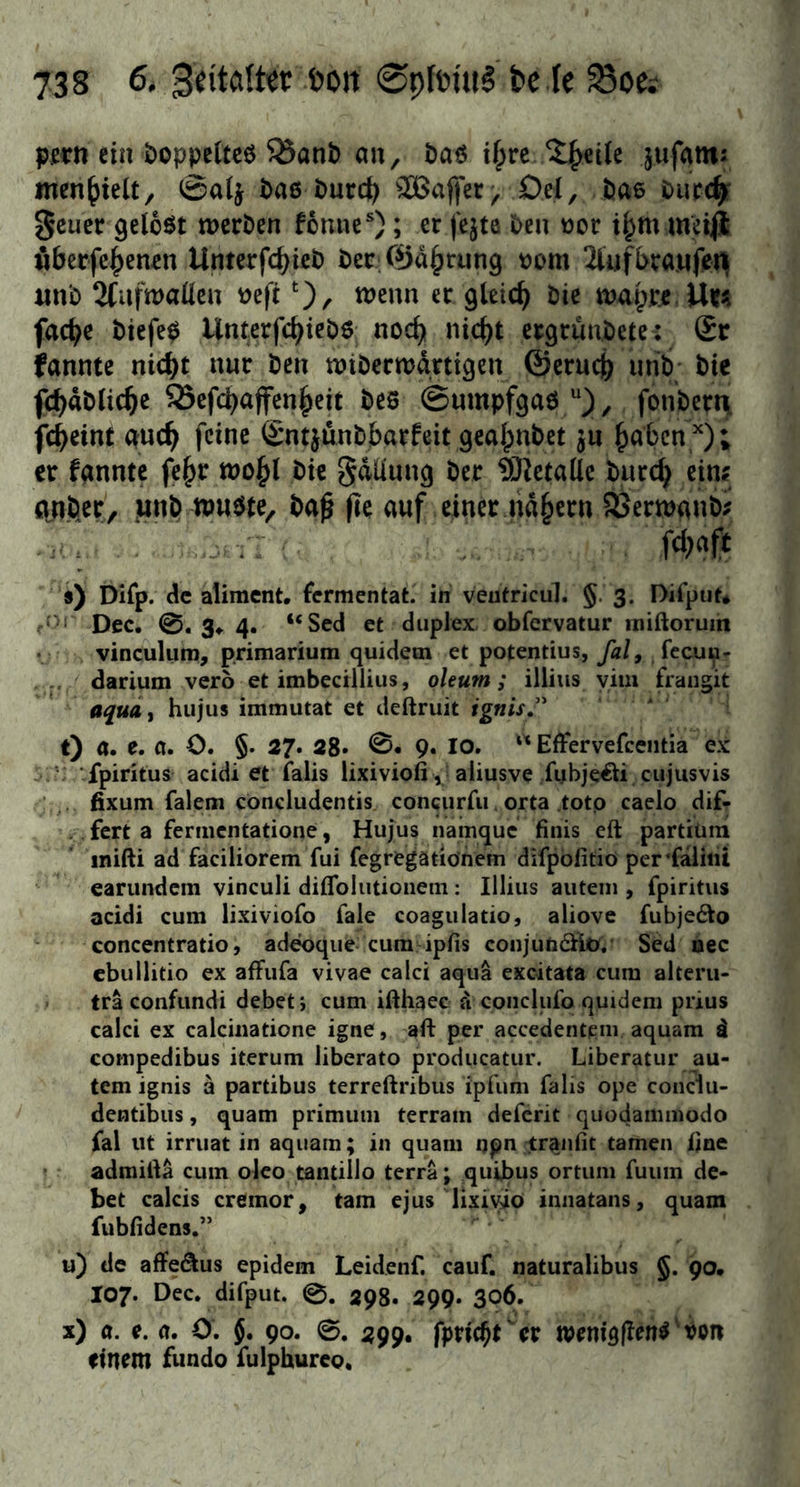 pjern ein öoppettcö ^anb au, baö if;rc 5;^€Ue jufatn: iuenf)ielt, 0a(j bae burc^ ^^affer, Del, bae buec^ 0euer gelobt werben fomie*); er fejte beu uor i^m meiji fiberfe|)enen Unterfcbißb ber 0d^rung bom 2iufbra.ufert unb 2fufu)aÜeu mfi ‘), wenn er gleich bie wapr.e Uifii fac^e btefe0 Unterfc^iebö nod^ nic^t ergrunbete: £r fanntc nic^t nur ben wiberwdrtigen ©erucj) urib bie fc^äblic^e SScfcbajfen^eit beö (Sumpfgaö , fonbert\ fcbeint auc^ feine ©ntjünblbarfeit gealpnbet jn ^abcn '^); er fannte fe|>r wo^l bie Sdllnng ber ^Jietallc burc^ eiuf o.nöer, innb wuöte, ba^ fie auf einer nd§ern SÖerwanb;? ... : ■ fd)# 9) Difp. de aliment, fermentat. in veutricul. §. 3. Difput* f*'' Dec. 0.34.4. “Sed et diipJex obfervatur iniftorum • vinculuro, primarium quidetn et potentius, fal, feeuu^ darium vero et imbectllius, oleum; illius yim frangit aquAi hujus immutat et deftruit ignisj^ t) ö. e. 0. O. §. 27. 28* 9« IO.  Effervefceiitia ex V fpiritus acidi et falis lixiviofi, aiiusve fybjeöi cujusvis fixum falem concludentis concurfu orta totp caelo dif- . fert a fermentatione, Hujus namque finis eft partiüra inifti ad faciliorem fui fegrtgatiönem difpofitiö per’faiiiii earundem vinculi diflblutioneni; Illius autetn , fpiritus acidi cum lixiviofo fale coagulatio, aliove fubje6to concentratio, adeoque cum ipHs coiijunäio. Sed nec ebullitio ex afFufa vivae calci aqua excitata cum altem* tra confundi debet; cum ifthaec fi conclui'o quidem prius calci ex calciiiatione igne, aft per accedentpm aquam d compedibus iterum liberato producatur. Liberatur au- tem ignis ä partibus terreftribus ipfum falis ope conclu- dentibus, quam primuni terram deferit quodammodo fal ut irruat in aquam; in quam qpn traniit tarnen iine » admilla cum oleo tantillo terra; quibus ortum fuum de- bet calcis cremor^ tarn ejus lixiyio iniiatans, quam fubfidens.” u) de affe^us epidem Leidenf. cauf. naturalibus §. 90, 107. Dec. difput. 0. 393. 299. 306. x) a. e. a. O. J. 90. 0. 299. fpne^rer wenigfFen^'Pon einem fundo fulphureo.