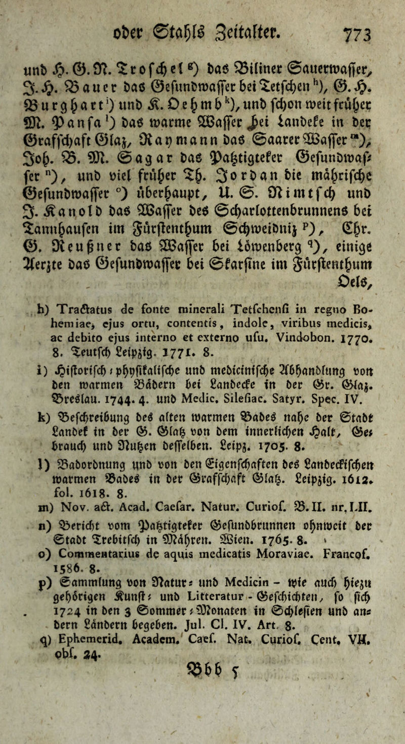 unb 9?. 5: r 0 f c 1 ß) ba6 23Utncr ©auctrtvaficr, 3-^>. 53 au er baß ©efunbwajfecbci^etfc^en^)^ ® u r ^ a r t ‘) unb Ä. 6 e ^ m b unb fd)ou n?eit fciir^ec «K. 5^anfa*) baß tuarmc ^aSaflfer^ei iaubefe in ber ©caffd)aft ©laj, 3iai)mann baß @aarcr®affcr“), 3o^. S5. ÜK. ©agar baß 5)a^ttqtcfer ©cfunbu)af> fer), unb bicl früher Vorbau bie md^cifebe ©efunbrnaffer °) überhaupt, U. ©. Kimtfcb unb 3. Äanolb baß 50ßaf[er beß ©cbarlotcenbrunncnß bet Sannbaufen im gürflcntbum ©cbmeibnij p) , £br, ©, Oieu^ner baß SSJa^er bei iomenberq‘i), einige Ifeqte baß ©efunbmajfer bei ©farfinc im Surflentbum Delß, h) Traftatus de fonte minerali Tetfcheiifi in regno Bo- hemiae> ejus ortii, contentis, indole, viribus medicis, ac debito ejus interno et externo ufu, Vindobon. 1770. 8. “^eutfeb 3771. 8. i) .^ifloHfcb / mebteinffebe 2(6b«nbftmg roit ben marmeu labern bet Sanbeefe in ber Ö5r. (^ag. ^rcölau. 1744. 4. unb Medic. Silefiac. Satyr. Spec. IV. k) ^efebretbung beö ntten njarmen 53abeß nabe ber ©tabr £anöef tn ber 05. 05in^ ron bem inncrUeben Q5et brauch unb S^u^en betreiben. £cip5. 1705. g. l) 55aborbnung unb von ben ^igenfehaften be^ £anbecFiTchen warmen S5abe^ tn ber ©raffebaft ©lafj. Seip^ig. 1612.. fol. 1618. 8. m) Nov. a6t. Acad. Caefar. Natur. Curiof. 35. II. nr,LII. n) Q5erid)t \)om Qba^ttgtefer ^efunbbrunnen obnmeit ber 0tabt ^rebttfef) in fahren. SS3ten. 1765. 8. * o) CommeHtarius de aquis medicatis Moraviae. Franepf, 1586. 8. p) Sammlung von Statur 5 unb Mcdicin - tpie auch ^ie^n gehörigen Äunfl# unb Litteratur - 05efchtchteny fo fleh 1724 in ben 3 0ommer # CO^onaten in 0chle|len unb an« bern Sdnbern begeben. Jul. CI. IV. Art. g. q) EpKemerid, Academ, Caef. Nat» Curiof. Cent, VH. abf. 24.