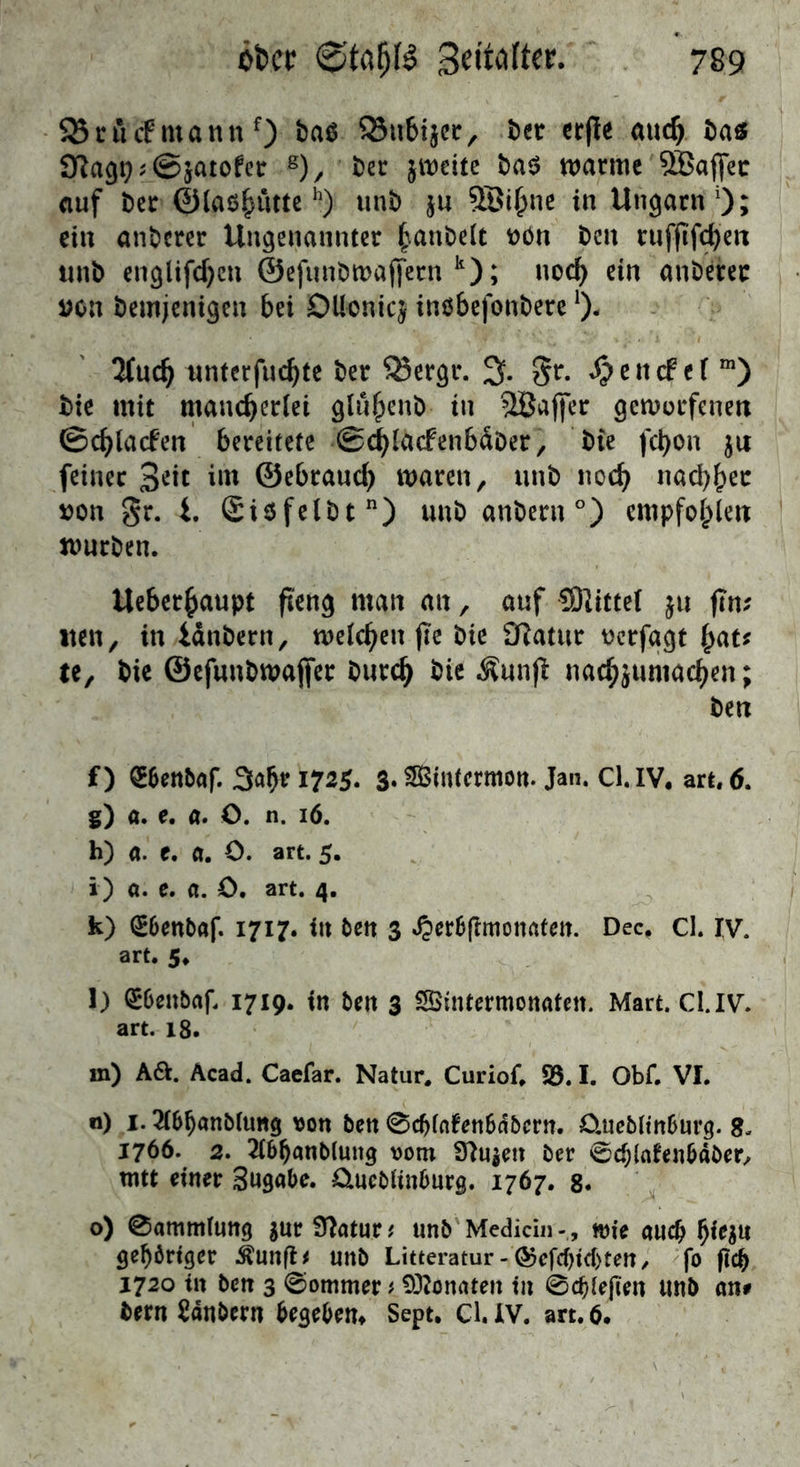 SBrucFmannO 23u6ijcr, Ut erjte mic^ Da« 9^a9i)?@jatofctr j)ec jiiodtc t)a$ n^armc SBaflfec auf t)cir 01aß§uttcunb ju ©i^nc in Ungarn 0; ein anberer Ungenannter ^anbeit t)ön ben ruffif(^en unb cnglifd)cn ©efunbmajfern *0 ^ anberer i?on bemjenigen bei DUoniq inöbefonbere lind) nnterfuc^tc ber ^ergr. % Sptndtl ™) bie mit mancherlei gluhenb in SBaffer gemorfenen ©chlacfen bereitete ©^lacfenbdber, bie fchon ju feiner im ©ebraucl) waren, unb noch nachher von gr. i. Siöfelbt) unb anbern°) empfohlen nmrben. Ueberhaupt fi'eng man an, auf COlittel ju fin? wen, in idnbern, welchen jle bie £Ratur t)crfggt hat? te, bic ©efunbwajfer burch bie Äunfl nachjumachen; ben f) QEbenbaf. 3ahri725. 3. SBSintermon. Jan. Cl.IV. art. 6. s) a. e. a. C. n. 16. h) a. c. a. O. art. 5. i) a. e. a. C. art. 4. k) CE6ettbaf. 1717. in ben 3 .^erBfimotirttett. Dec, cl. IV. art. 5* l) ^Deubaf. 1719. in ben 3 SÖintermonaten. Mart. Cl.IV. art. 18. m) Aa. Äcad. Caefar. Natur. Curiof. S5.1. Obf. VI. n) 1. ^Ibhanölung von ben 0chlnfen6abcrn. 0,ue5lin5urg. 8. 1766. 3. ^Ibhanblung vom S^ujen ber ^c^lafenbdber, mtt einer Sugabe. üucblinbnrg. 1767. g. o) 0ammlimg jar Statur t unb Medidn -, wie auch gehöriger ^unfl# unb Litteratur-@cfchid)ten/ <fo fich 1720 in ben 3 0ommer # 932onaten in 0cbiejien unb an# bern Zaubern begebem Sept, Cl.IV. art.6.