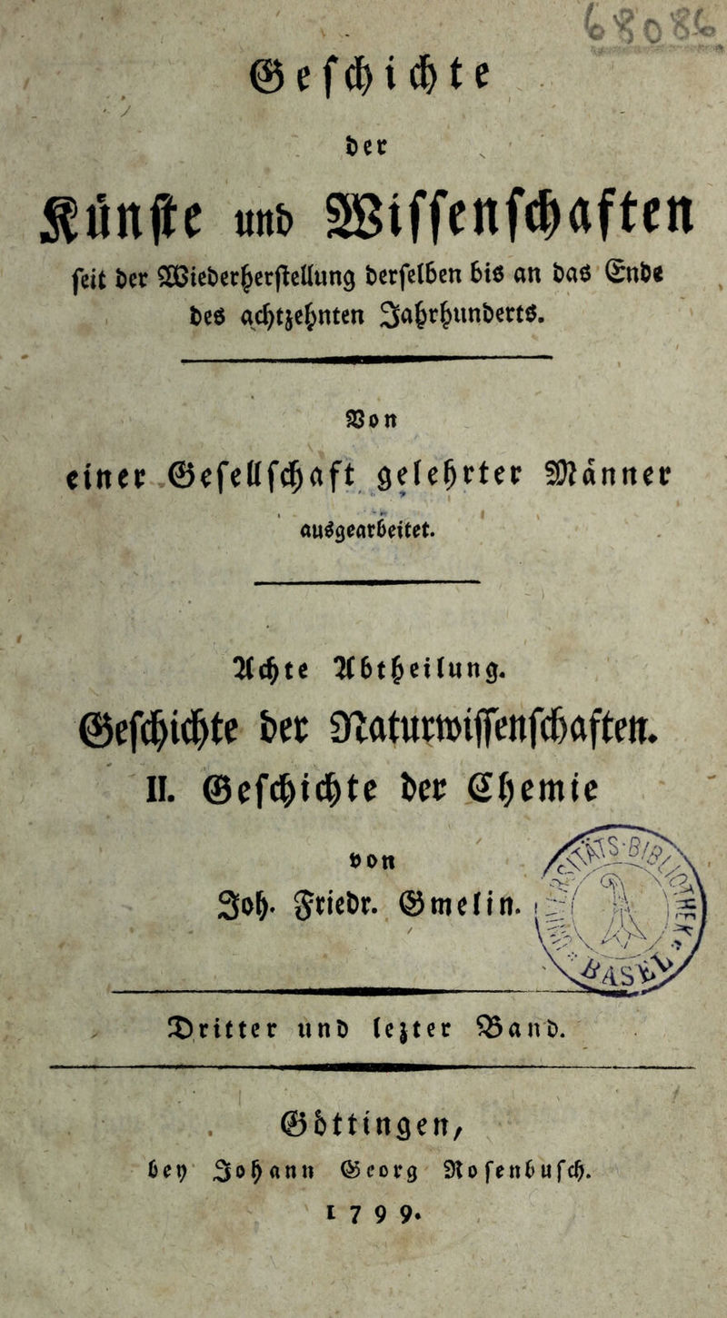 ® efdji d)te •- ‘y , öer fünfte unb äßiffenfcDaften feit icr SßteberberfMung bcrfclbeu bis an baß Snbt beö gdjtjefcnten Sfa^unbertß. 58on einer ©efelifcfjaft gelehrter 59iänner au$gear6eitet. “Hd)te 2(6t&et(wng. ©efcfyidjte bet ^atuwiffenfcfjafteti. II. ®ef$i$te kt Gtycmie dritter uni) lejter Q5ant>. ©btttngen, be\) ,3 o « n n © c o r g $K o f e tt fc u f d).