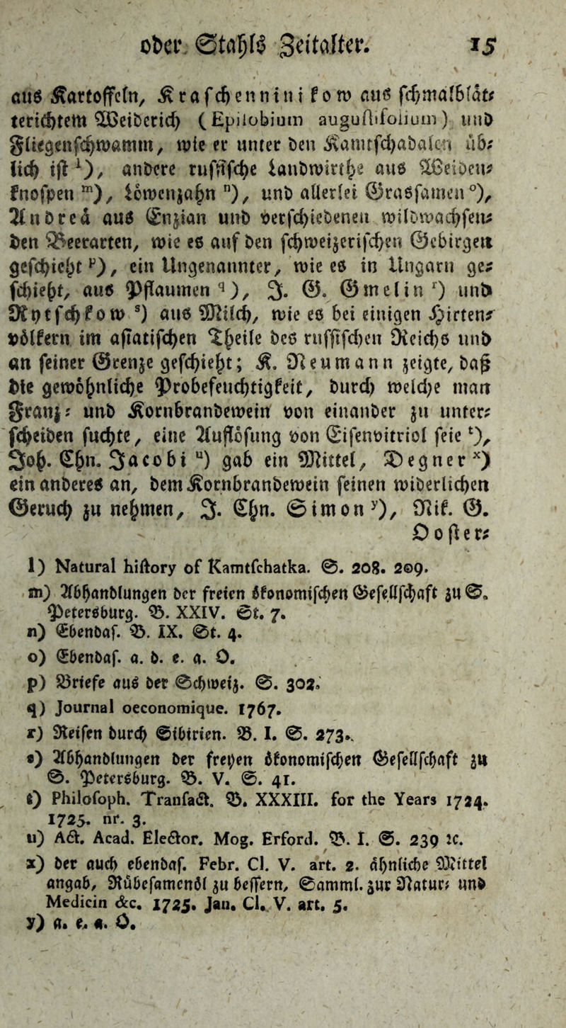 aus Kartoffeln, Krafchenntntfow aus fd)mafb(at* terithtettt Sßeibcrid) (Epiiobium auguAifoiium); uuD gliegenfchwatnm, wie ei* unter den Kamtfchadafcn üb: lieh tjl1)/ untere rufnfd)e iandwirthe aus äßeiOew fnofpetim), iowen$ahnn), und allerlei ©rasfamen0), Jfnöred aus (£n$ian und verfcfyiebeneu wildwachfen* &en SSeerarten, wie es auf den fd)wei$erifd)eu ©ebirgett gefd)iehtF), ein Ungenannter, wie es in Ungarn ge* fd)te(>t/ aus Pflaumen q), % ©. ©melin r) unt> Ült)tfc^fow s) aus 9Rilch, wie es bei einigen Wirten* vßlfetn im a(Iatifd)en ^eile des ruffTfcf>en Dieiche uni> an feiner ©tenje gefehlt; K. Reumann jetgte, da£ fcte gewöhnliche probefeuchtigfeit, t>urc^ welche man $ranj* und Korubranbewein #on einander $u unter* fcheiben fuchte, eine Äuflofung t>on Sifenoitriol feie*), 3oh- £hn- 3nco6i u) gab ein Mittel, ®egnerx) dn anderes an, bemKornbranbewein feinen widerlichen ©eruch ju nehmen, 2>. £hn- ©imony), 9Jif. ©• 0 o fl e r* 1) Natural hiftory of Kamtfchatka. 0. 208. 2©9. w) Abhandlungen der freien bfonomifeben Ö5efellf^flft $u 0, Petersburg. 03. XXIV. 0t. 7. n) <£benbaf. 03. IX. 0t. 4. o) Qrbenbaf. a. b. c. a. 0. p) Briefe aus der 0chtüei$. @. 302» q) Journal oeconomique. 1767. r) Steifen durch Sibirien, fd. I. 0. 273.. •) Abhandlungen der freien bfonomtfehen <&efellfchaft £ts 0. Petersburg. 55. V. 0. 41. 0 Philofoph. Tranfadt. 03. XXXIII. for the Years 1724. 1725* nr. 3. u) AÖ. Acad. Ele&or. Mog. Erford. 03. I. 0. 239 2C. x) der auch ebendaf. Febr. Cl. V. art. 2. ähnliche 03?tttel angab, Stübefamcnöl $u belfern, 0amml. $ur Statur? und Medicin &c. 1725. Jan. Cl. V. art. 5, y) a. e. 4. 0.