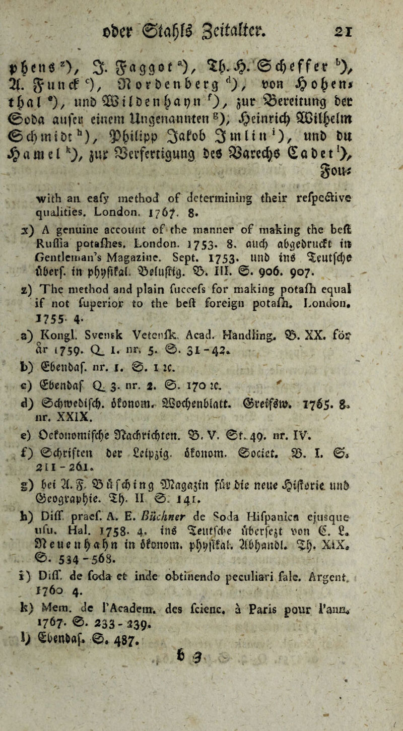 ^cne z>, 2(. g-aggot “% ©c&effet 6), 2(. ^uncfc), tftorbenberg A), »on #o£en» t & a l *), unb 2S ü b e n £ a p n f), jur ^Weitung bet ®cba aiift« einem Ungenannten g), Jjeinrtcf) SGil^clin ©cf»miDth), *PiNlipP 2»<Uob 3 nt litt'), ttnb b« Jpamelk), jiif S3eiferttgung be« ißared/ö <Sabet‘)> gern« with an eafy rnethod of determining their refpc&ive qualities. London. 1767. 8« x) A genuine account of the manner of making the beft Ruflia potaflies. London. 1753. 8. aud) abgebrueft m Gendeman’s Magazine. Sept. 1753. Unb in$ $eutfd)e tiberf. tn 53elufft3. 53. III. 0. 906. 907. z) The method and plain fuccefs for making potafti equal if not fuperiop to the beft foreign potaüi. London, 1755- 4- a) Kongl. Svensk Veteufk, Acad. Handlinge 55. XX. fö£ ar 1759. CL I. «**• 5- 0- 31-43* b) $6enbaf. nr. 1. 0. 1 :c. c) 0>enbaf CL 3. nr. 2. 0. 170 2c. d) 0d>rocMfcb. öfonom. 58od>enbmtt. ©veifäw* 1765. 8» nr. XXIX. e) Oefonomifcbe ÜMrtcfjtcn. 35, V. 0L49. nr. IV. f) 0d)riften bec £rtpst$. Monom. 0odct. 53. I. 0* 211-261. g) bet X$. 35ilfdjtng ^Ragftgfn fuu Me neue ^{florte unb ©eocjvaptyte. $1). II 0. 141. h) Diflf praef. A. E. Büchner de Soda Bifpanlca ejtiöqtie ufu. Hai. j758- 4. tn$ ^eutfebe fiberfe^t von ($. 9?eucuf>ahtt tn Monom. p^pfTCak 2lbl)mtbl. %l). XiX, 0- 534 -568. i) Diff. de foda et inde obtinendo peculiari fale. Argent. 1760 4. k) Mem. de rAcadetxr, des fcienc. a Paris pour Tana» 1767.0-333-239. l) ^benbaf. 0. 487. b 3
