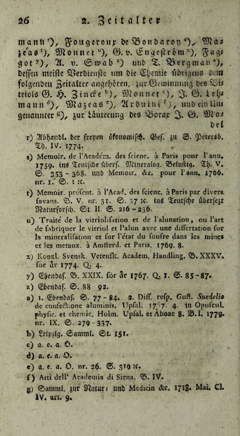 ntandr)/ Srouejerottj: De $8onDarot) *)✓ $e'asfc), 9ftonnetu), ®. t>. iSngejlr 6 m x), $a3* goty), X d. ®wabz) tmb ?. OJergman“), beffen mcljle S3erbienjlc tun Die Chemie übrigens Dcui foigenöeu 3e^a^er angeboren, ;ar ©eroinmmg Des Sei* tdote @. Jjj. 3 in cf c b), SRonn.ctc), 3* ®* ma n itd), SRa$ca6 *}, '21 r buin i f.), uns ein Uu; genannter8), juc idutenuig Des &orap 3- Del r) 3T6^anbt. Der freien äfonoitufd). ©cf. gu 0. 93eterd>. %i). IV. 1774. s) Memoir. de l'Academ. des fcienc. a Paris pour 1’ ann. 1759. tn^ ^cutfcDe überf. Oftineralog. Q3dufttg. Od). V. 0 353-36B. UtlD Memoir. de. pour Tann. 1766. nr. 1.' 0. 1 :c. t) Memoir. pre'fent. a PAcad. des fcienc, ä Paris par divers, favaus. 03. V, ur. 31. 0. 37 ic. in$ ^cutfcfje überfqt fftaturforfcf). 0t II 0. 216 - 236. u) Traite de la vitriolifation et de Palunation, 011 Part de fabriquer ie vitriol et Palun avec une diflertatiou für Ja mineralifation et für Petat du foufre dans les miues et ie;s metaux. a Amfterd. ct Paris. 1769. 8- x) Konsul. Svensk Veteufk. Academ. Handling, 03. XXXV« för ar 1774. Q; 4. y) e»enbaf. 33. XXIX. för ar 1767. Q, I. 0- 85-87* z) Q$cnDäf. 0. 88 92. aj 1. QEDenbaf. 0. 77 - 84. 2. Diff. refp. Guft. Suedelia de confe<5hone aluminis. IJpfal. T7„ 7- 4 in Opufcul. phyftc. et chemic. Holm, Upfal. et Äboae 8, 33.1. 1779« nr. IX. 0. 279 - 337» b) Sdp^tg. 0amml. 0t. 151« c) 0, c. a. ü. <J) a. e. a. O. e) a. e. a. O. nr. 26, 0. 3*9 IC* f) Aeti delP Acadetnia di Siena. 03. IV. g) 0atnmL sur Sftatar* unb Medicin &c. 1728* Mai. CI. IV. art. 9.