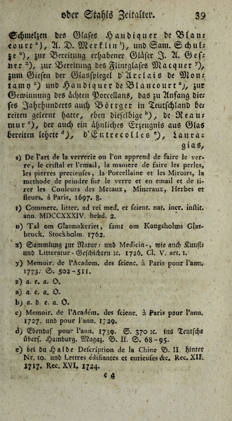 ®$meftcn t>eö ©(af<?$ #aubtqtter be QStan* <ouct s)/ 2t. 2). SOterf liu % unD ©am. ©d)ut^ feu), jnr ^Bereitung erhabener ©läfcr 3* 2t. ©ef; ti c c x), jur ^Bereitung be6 glintglafee 9)1 a c q itc r y), $um (Siefen Oer ©taöfpicgef b’2trdaiö be 9)1 otu tarnt)2) unb ijaubtquce bc Q3tancourtaj, jue ©etmntutng be$ äd)tcn <Porceüan$, baö ju 2(nfang bie; fe6 3a^unbeet6 aud) 35ottger in ^eutfdjlanD bc; reiten gelernt fmtte, eben biefd6igeb), be Die au* mur c),; ber and) ein aljnlicfyeö @r$eugniö au6 @ia$ bereiten teerted), b5£u(recot le6 e), iaura* giaß, s) De Part de la verrerie ou Ton appreire! de faire le ver- re, le criftal et l’email, la maniere de faire les perles, les pierres precieufes, la Porcellaine et les Miroirs, la methode de peindre für le verre et en email et de ti- rer les Couleurs des Metaux, Miueraux, Herbes et fleurs. ä Paris. 1697. 8. t) Commcrc. litter. ad rei med. et feient. nat. incr. inftit. arm. MDCCXXXIV. hebd. 2. u) Tal om Glasmakeriet, famfi om Kongsholms Glas- bruck. Stockholm. 1762. s) 0ammlung $ur Blciturf unb Medicin-, töte and) Äunjt# unb Litteratur-©efd)ic[)tcu ic. 1726. Cl. V. art. 1. y) Memoir. de PAcadem. des feienc. a Paris pour 1'amtt 1773* 5 z) ö. e. a. (X a) a. e. a. O. bj a. b e. a. O. c) Memoir. de PAcadem. des fcienc. a Paris pour Patin. 1727. unb pour l’ann. 1729. &j Qr&cnbrtf pour l’ann. 1739. 0. 370 IC. iu$ ^catfc^e öberf. Hamburg. 9Hagag. 9>. II. 0. 68-95. e) bei bu dp albe Defcription de la Chine 03. II hinter Nr. 10. unb Lettres e'difiantes et eurieufes &c, Rec. XII- 1717. Rec. XVI* 1724.