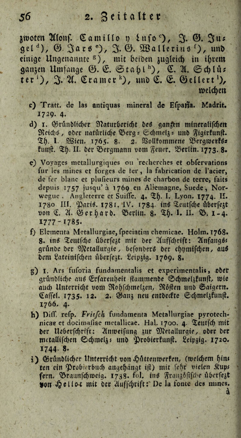 jwotett 2ttottf. Samilto t) iufoc)/ 3- ©. 9eld), © 3« r$ e), 3- ©. SSallerius f)/ unö einige Ungenannte 8), mit beiöen jugteict) in intern ganjen Umfange @. (£. ©ta()th), £. 2t. ©djlär ter ‘), 3. 7t. € tarne tk), uttb S. S. ©eitert welchen c) Tratt. de las antiquas mineral de Efpatfa. Madrit. 1729. 4, d) 1. ®rü»bltdjer Ü?aturbcridjt be$ gatten mineralifdjett 9ieid)$, ober natürliche $>erg j 0(bmetj s unb ftigirfunff. $1). I SSien. 1765. 8- 2. 23oltfommene 23ergmerf$s fünf?. $b< II. ber Bergmann vom $euer. SScrltn. 1773. 8. e) Voyages metallurgiques 011 recherches et obfervations für les inines et forges de ter, la fabrication de l’acier, de fer blanc et plufieurs mines de charbon de terre, faits depuis 1757 jusqu’a 1769 en Aliemagne, Suede, Nor- wegue , Augleterre et Suiflfe. 4. ^b* I. Lyon. 1774. II. 1780 III. ^nriS. 1781. IV. 1784 in$ ^cutfdje überfeflt vott C 21. ®erb«tb. Berlin. 8. %$• I. II. $5. 1-4. 1777- 1785. f) Elementa Metallurgiae, fpeciatim chemicae. Holm. 1768- 8. tn$ ‘Seutfdje überfot mit ber 2(uffd)rift: Anfang«* grünöc bet Metallurgie, bcfonbcr$ ber cbpmifcbcn, au$ bem £atetnifd)en öberfe^t. £etp$fg. 1769. 8. g) 1. Ars fuforia fundamentalis et experimentalis, ober grüttbltdje au^ €rfareit^cit ffammenbe 0d)melf^un|L roie aueb Unterrid)t vom Slobfdjme^en, SKöften uttb ©aigern. €af]el. 1735. 12. 2. Q5an$ neu entbeefte 0d;melafunft. 1766. 4. b) DilT. refp. Fritfch fundamenta Metallurgiae pyrotech- nicae et docimafiae tnetallicae. Hai. 1700. 4. ^eutfef) mit ber Ueberfcbrift: 2(nmetfung ^ur Metallurgie, ober ber mctaUijcbcn 0d;mel5* unb $>robier?unft. Seip^ig. 1720. 1744- 8. i) @rünb(id)er Unterricht von dpüttenroerfen, (roeldjem ^trt^ tett ein ^robvrbud) angebangt ifl> mit febr vielen $up* fern, ^raunfcbrocig. 1738. fol. in$ ^rnn^öfifcjve überfe^t ton mit ber 21uf)d;riftDe la fonte des mines.