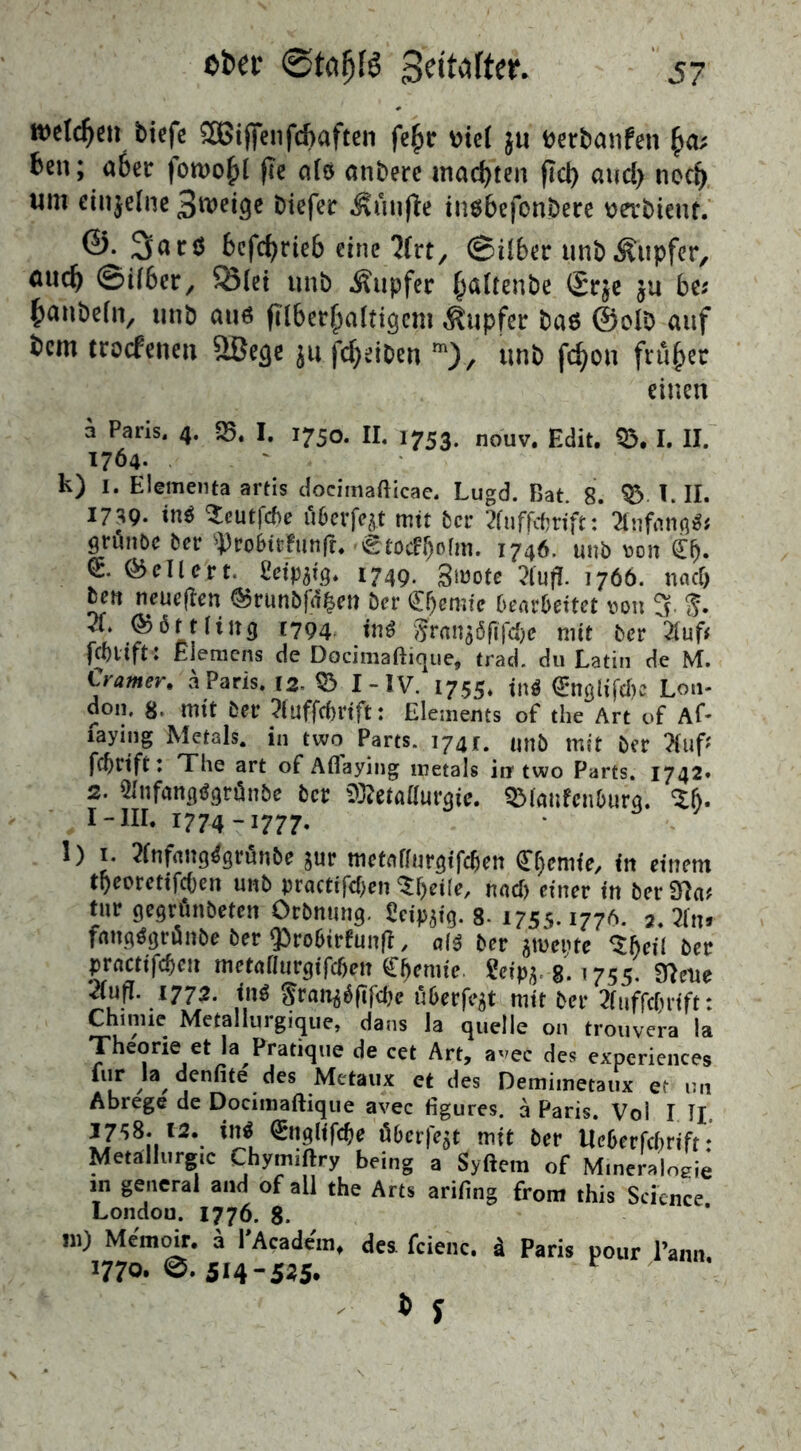 welchen tiefe SBtjfenfcbaften fe£r Die( ju fcerbanfen £a; ten; aber fomo^i fee als anterc machten fiel) aud> necj) um einzelne tiefer Äünfle iusbefontere tjerbient. ©• bcfcfyrieb eine 'Jfrt, @über un&Äupfer, äud) ©über, Ölei unt Äupfer fcaltente (£r$e ju bc? hanteln, unt au6 fllberfwlticjem Tupfer tas @olt auf tem troefenen Sßecje ju fdtjeibert m), unt fcfyon früher einen a Paris, 4. SB. I. 1750. II. 1753. nouv. Edit. fc. I. II. 1764. k) 1. Elementa artis docimafticae. Lugd. Bat. 8. 33 I. II. 1739. in* Seutfcbe u6evfe^t mit ber 2fuffcbriftAnfang* grunöc ber sprobitfunft. ^tocFljofm. 1746. unt von £f). kellert. £etpgig. 1749. 3mote 21uff- 1766. und) len neueren ©runbfd&en ber Chemie bearbeitet von 3. $. X ©firtliitg 1794 ini Srangöfijcbe mit ber 21uf? fcblift: Elemens de Docimaftique, trad. du Latin de M. Corner, ä Paris. 12, © I-1V. 1755. Sn« 0tglifd)e Lon- don. 8. mit ber Huffc&rtft: Elements of the Art of Af- taying Metals, in two Parts. 1741. unb mit ber 2fuf* fcf>rtft: The art of Aflaying metals in two Parts. 1742. 2. Hnfangtfgränbe ber Metallurgie. SMaufcnbura. Z&. I-III. 1774-1777. l)i. 2fnfaitg4grunbe gur metaffurgifeben Chemie/ tit einem tfyeoretifcben unb practifd)en nad) einer in ber 97a? tur gegrunbeten Orbnung. Seidig. 8- 175s. 1776. 2. 71 tu fangtfgrunbe ber $roStrfunß, ak ber gmetne <Zf)eil ber practifd)en metaflurgifdjen Chemie Seipg, g. 1755. 97eue 2(ufl. 1772. ini grattg$(tfcbe uberfegt mit ber Xiffchrift: Chinue Metallurgique, dans la quelle 011 trouvera !a Theorie et la Pratique de cet Art, avec des experiences für la denfite des Mctaux et des Demimetaux et im Abrege de Docimaftique avec figures. ä Paris. Voi I Tj. J758. t2. in« Snglifcfje Ö6cr|ejt mit öer UcGccfcftrift * Metallurgie Chymiftry being a Syftera of M,neraloeie 8eneral of all the Arts arifing front this Science London. 1776. 8. in) Memoir. a PAcadem, des fcienc. d Paris pour Tann. 1770.0.514-525. c * y