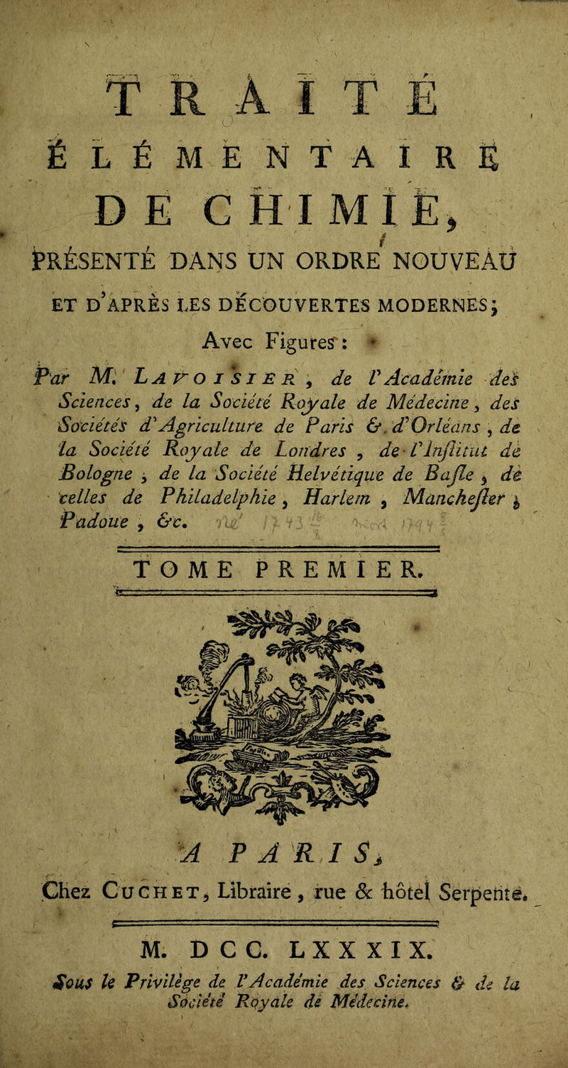 ÉLÉMENTAIRE DEC H I MÎË, PRÉSENTÉ DANS UN ORDRE NOUVEAU ET D APRES TES DECOUVERTES MODERNES; Avec Figure^: ♦ Par Lat^oi*SXEr^ de V Académie de^ Sciences, de la Société Royale de Médecine, des Sociétés dAgriculture de Paris &amp;. d’’Orléans , de la Société Royale de Londres , de - Vïnjlitut dé Bologne j de la Société Helvétique de Bajle ^ dè telles de Philadelphie, Harlem , Manchejîer i Padoue , &amp;c. A PARIS, Chez CuCHETj Libraire, rue Sc hôtel Serpente, M. D C C. L X X X I X. i^OUS U Privilège de VAcadémie des Sciences de la Société Royale de Médecine,