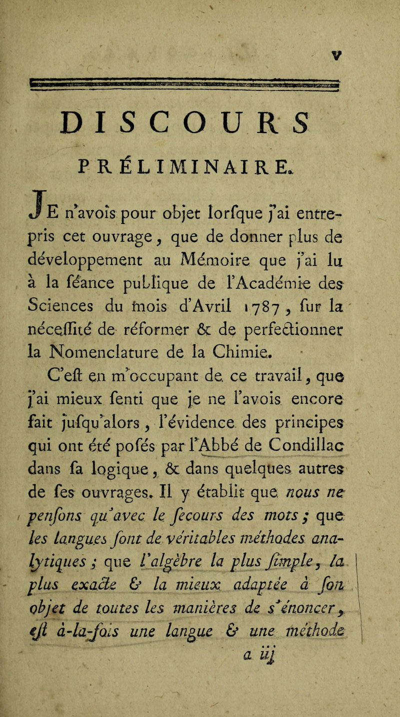 P R ÉL IMINAIRE. Je nWoîs pour objet lorfque fai entre- pris cet ouvrage, que de donner plus de développement au Mémoire que j’ai lu à la féance publique de T Académie de^ Sciences du inois d’Avril 1787^ fur la néceffité de réformer &amp; de perfeâionner la Nomenclature de la Chimie. C’efl; en m’^occupant de. ce travail, que jl’ai mieux fenti que je ne l’avois encore fait Jufqu’alors, révidenee des principes qui ont été pofés par TAbbé de Condillac dans fa logique, &amp; dans quelques autres de fes ouvrages^ Il y établit que nous ne penfons qu^avec le. fecours des mots ; que les langues font de véritables méthodes anor- lytiques ; que L'algèbre la plus Jzmple^ la plus exaàe ù la mieux, adaptée à fort objet de toutes les manières de s^énoncer eji àAa'fols une langue &amp; une méthode a iij