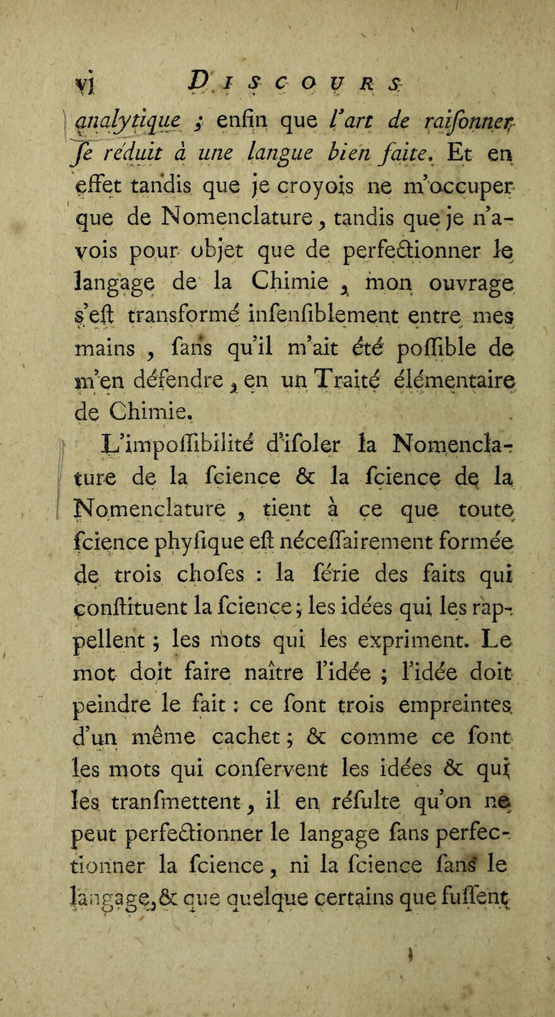 Vj D I s Ç O U R S: analytique ; enfin que l'art de raifonnei}^ Je réduit à une langue bien faite. Et en effet tandis que Je croyois ne m’occuper que de Nomenclature^ tandis que Je na- vois pour objet que de perfeâionner le langage de la Chimie mon ouvrage s’eft transformé infenfiblement entre mes mains , fans quil m’ait été poffible de Bi en défendre 5 en un Traité élémentaire de Chimie. L’impolfibilité d’ifoler la Nomencla-: ture de la fcience &amp; la fcience de la Nomenclature , tient à ce que toute fcience phyfique efi; néceffairement formée de trois chofes ; la férié des faits qui çonftituent la fcience ; les idées qui les rap- pellent J les ihots qui les expriment. Le mot doit faire naître l’idée ; l’idée doit peindre le fait : ce font trois empreintes, d’un même cachet ; &amp; comme ce font les mots qui confervent les idées Ôc qui les tranfmettent ^ il en réfulte qu’on ne peut perfeéüonner le langage fans perfec- tionner la fcience, ni la fcience fans le langage^dc que quelque certains que fulTent