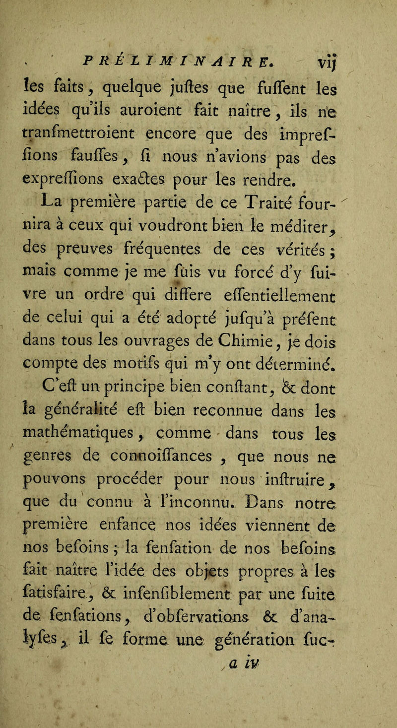 les faits ^ quelque juftes que fuflent les idées quils auroient fait naître, ils ne tranfmettroient encore que des impref- fions faufles, fi nous n avions pas des expreilîons exaéles pour les rendre, La première partie de ce Traité four-^ nira à ceux qui voudront bien le méditer^ des preuves fréquentes de ces vérités ; mais comme je me fuis vu forcé d’y fui- « vre un ordre qui différé effentiellement de celui qui a été adopté jufqu'à préfent dans tous les ouvrages de Chimie, je dois compte des motifs qui m’y ont déterminé. C^eft un principe bien confiant, fec dont la généralité efi bien reconnue dans les mathématiques comme ' dans tous les genres de connoîflances , que nous ne pouvons procéder pour nous infiruire que du connu à rinconnu. Dans notre première enfance nos idées viennent de nos befoins ; la fenfation de nos befoins fait naître l’idée des objets propres à les fatisfaire., & infenfiblement par une fuite de fenfations> d’obfervatîons ôc d’ana- lyfes ^ il fe forme une génération fuc- , a iv