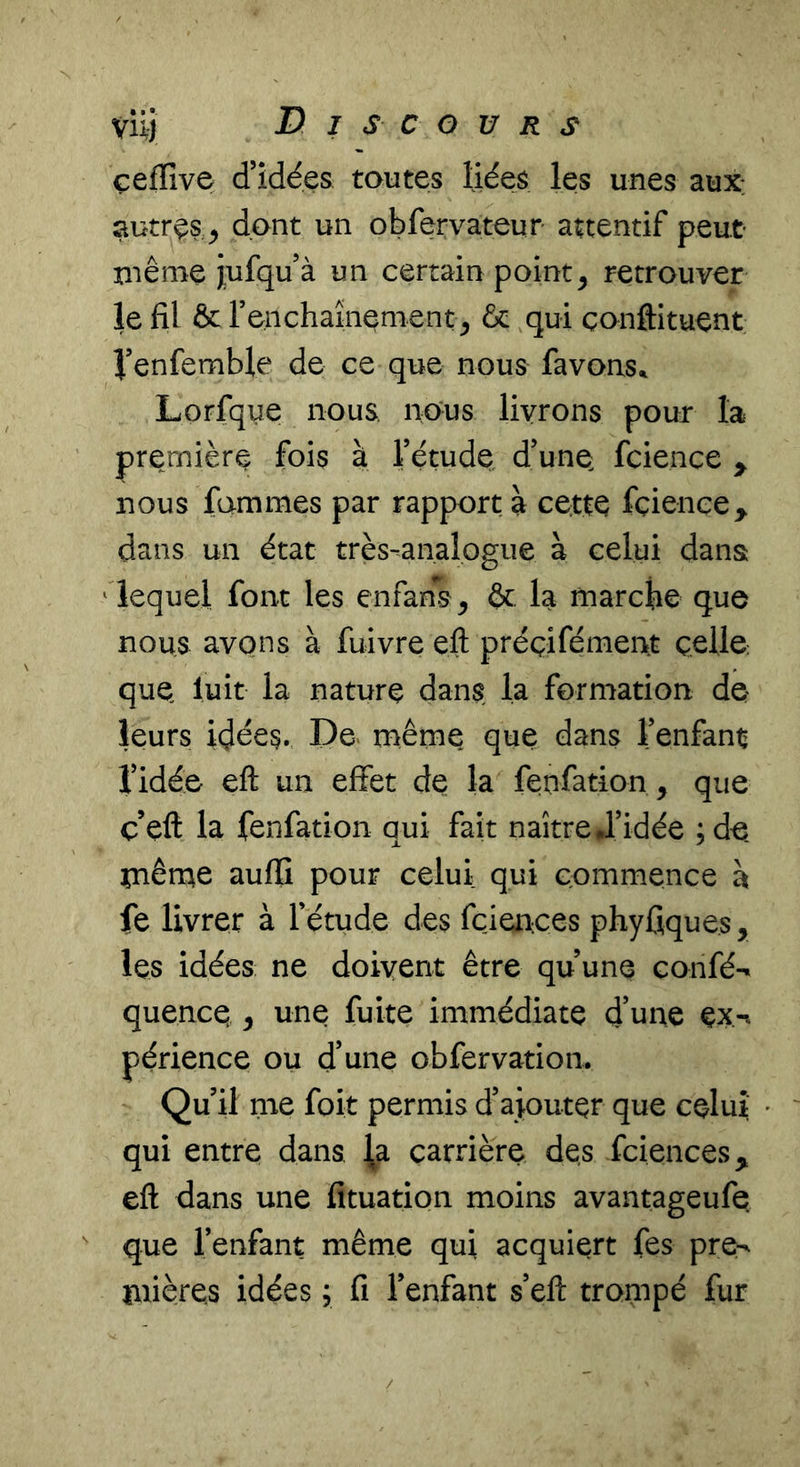 çefïîve d’idées toutes liées les unes aux: autres^ dont un obfervateur attentif peut même jufqu à un certain points retrouver le fil & renchaînement & qui çonftituent l’enfemble de ce que nous favons^ Lorfque nous nous livrons pour la première fois à l’étude d’une, fcience ^ nous famines par rapport à cette fciençe^ dans un état très-analogue à celui dans ' lequel font les enfans^ & la marcfie que nous avons à fuivre eft préçifémen.t celle; que luit la nature dans la formation de leurs idées. De. même que dans l’enfant l’idée eft un effet de la fenfation, que c’eft la fenfation qui fait naître J’idée ;de mêmie auflî pour celui qui commence à fe livrer à l’étude des fcienees phyfiques, les idées ne doivent être qu’une confé^ quence ^ une fuite immédiate d’une ex-« périence ou d’une obfervatioii. Qu’il me foit permis d’ajouter que celui; • qui entre dans ^^a carrière des fciences, eft dans une fituation moins avantageufe que l’enfant même qui acquiert fes pre^ inières idées j fi l’enfant s’eft trompé fur