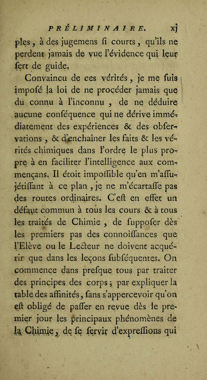 pies ^ à des, jugemens fi courts ^ qu’ils ne perdent jamais de vue Tévidence qui leuç iert de guide, Convaincu de ces vérités ^ Je me fuis impofé }a loi de ne procéder Jamais que du connu à rinconnu , de ne déduire aucune conféquence qui ne dérive irnrné-: diatement des expériences & des obfer-? varions ^ & ci’.^nchaîner les faits & les vér rités chimiques dans Tordre le plus pro-, pre à en faciliter Tintelligençe aux com-. mençans. Il étoit impoffible qu’en m’aflii-. Jétifiant à ce plan ^ Je ne m’écartafle pas des routes ordinaires. C’eft en effet un défayt commun à tous les cours & à tous Içs traités de Chimie ^ de fuppofer dès les premiers pas des çonnoiffances que TElève ou le Lecteur ne doivent acqué- rir que dans les leçons fiibféquentes. On commence dans prefque tous par traiter des principes des corps ; par expliquer la table des affinités^ fans s’appercevoir qu’on eft obligé de paffer en revue dès le pre- mier Jour les principaux phénomènes de 1^, Chimie de fe fervir d’expreffions qui