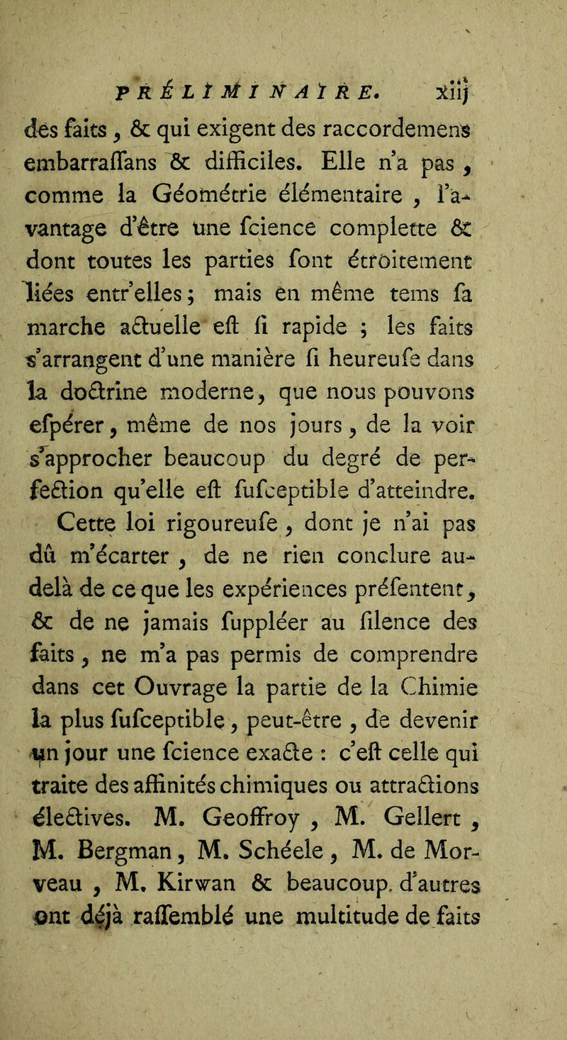 T R é L î M I N At R E. rîtiî] dés faits ^ &amp; qui exigent des raccordement embarraflans &amp; difficiles. Elle n a pas , comme la Géométrie élémentaire , Fa^ vantage d’être une fcience complette &amp;: dont toutes les parties font étroitement liées entrelles; mais en même tems fa marche aêluelle eft li rapide ; les faits «arrangent d’une manière fi heureufe dans la doctrine moderne, que nous pouvons efpérer, même de nos jours, de la voir s'approcher beaucoup du degré de per^ feftion qu’elle eft fufceptible d’atteindre. Cette loi rigoureufe ^ dont je n’ai pas dû m’écarter , de ne rien conclure au- delà de ce que les expériences préfentent^ &amp; de ne jamais fuppléer au filence des faits y ne m’a pas permis de comprendre dans cet Ouvrage la partie de la Chimie la plus fufceptible, peut-être , de devenir i^n jour une fcience exade : c’eft celle qui traite des affinités chimiques ou attrapions élePives. M. Geoffroy , M. Gellert ^ M. Bergman, M. Schéele , M. de Mor- veau , M, Kirwan &amp; beaucoup, d’autres ont déjà raffemblé une multitude de faits V