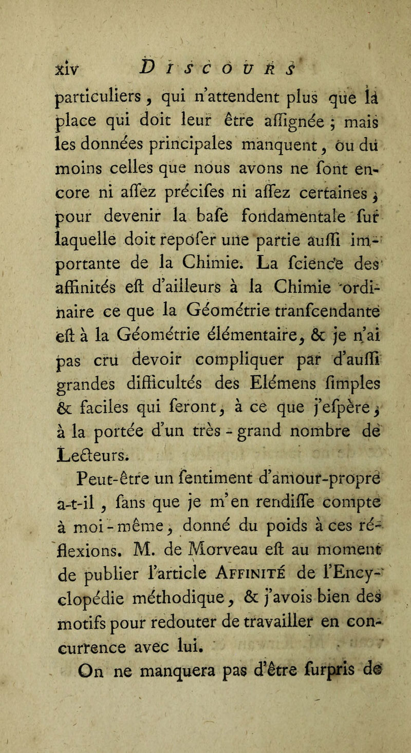 jtiv ï&gt; i s c ô U à s particuliers, qui n’attendent plus que là place qui doit leur être affignée ; mais les données principales manquent ^ ôu dü moins celles que nous avons ne font en- core ni affez précifes ni affez certaines 3 pour devenir la bafe fondamentale fur laquelle doit repôfer une partie âuffi irri- portante de la Chimie. La fcienc'e des' affinités eft d’ailleurs à la Chimie ordi- naire ce que la Géométrie tranfeendanté eft à la Géométrie élémentaire^ &amp; je n’ai pas cru devoir compliquer par d’aufli grandes difficultés des Elémens fimples &amp; faciles qui feront^ à ce que j’efpère^ à la portée d’un très - grand nombre dë Ledeurs. Peut-être un fentiment d’àmour-proprè a-t-il , fans que je m’en rendiffe compte à moi -même ^ donné du poids à ces ré- flexions. M. de Morveau eft au moment de publier ^article Affinité de l’Ency- clopédie méthodique ^ &amp; j’avois bien des motifs pour redouter de travailler en con- currence avec lui. On ne manquera pas d’être furpris d^