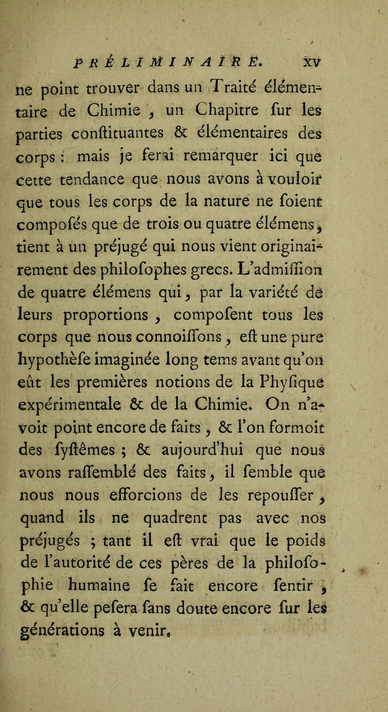 ne point trouver dans un Traité élémen- taire de Chimie ^ un Chapitre fur les parties conftituantes &amp; élémentaires des corps : mais je ferai remarquer ici que cette tendance que nous avons à vouloir que tous les corps de la nature ne foient compofés que de trois ou quatre élémens, tient à un préjugé qui nous vient original- rement des philofophes grecs. L’admiffion de quatre élémens qui ^ par la variété dé leurs proportions ^ compofent tous des corps que nous connoiflbns , efl: une pure hypothèfe imaginée long tems avant qu’on eût les premières notions de la Phyfique expérimentale &amp; de la Chimie* On n’a-^ voit point encore de faits ^ &amp; Ton formoît des fyftêmes ; &amp; aujourd’hui que nous avons raffemblé des faits ^ il femble que nous nous efforcions de les repoüffer ^ quand ils ne quadrent pas avec ,nos préjugés ; tant il efl: vrai que le poids de l’autorité de ces pères de la philofo- phie humaine fe fait encore fentîr | &amp; qu’elle pefera fans doute encore fur les générations à venir.