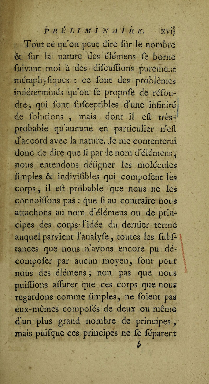 P R È L I M 1 n A 1 k El xvij / Tout ce qu’on peut dire fur le nombre •&amp; fur la nature des éiémens fe borne fuivant moi à des difcuffions purement métapîiyfiques : ce font des problèmes indéterminés qu’on fe propofe de réfou- dre ^ qui font fufceptibles d’une infinitéj de folutions ^ mais dont il eft très-' probable qu’aucune en particulier n’eft d’accord avec la nature. Je me contenterai donc de dire que fi par le nom d’élémens^ nous entendons défigner les molécules fimples ôc indivifibles qui compofent les corps ^ il eft probable que nous ne les connoiflbns pas : que fi au contraire nous attachons au nom d’élémens ou de prim cipes des corps T’idée du dernier terme auquel parvient l’anaîyfe ^ toutes les fubfi tances que nous n’avons encore pu dé- compofer par aucun moyen^ font pour nous des éiémens ; non pas que nous puiffions affûter que ces corps que nous regardons comme fimples^ ne foient pas eux-mêmes compofés de deux ou même d’un plus grand nombre de principes ^ mais puifque ces principes ne fe féparent b