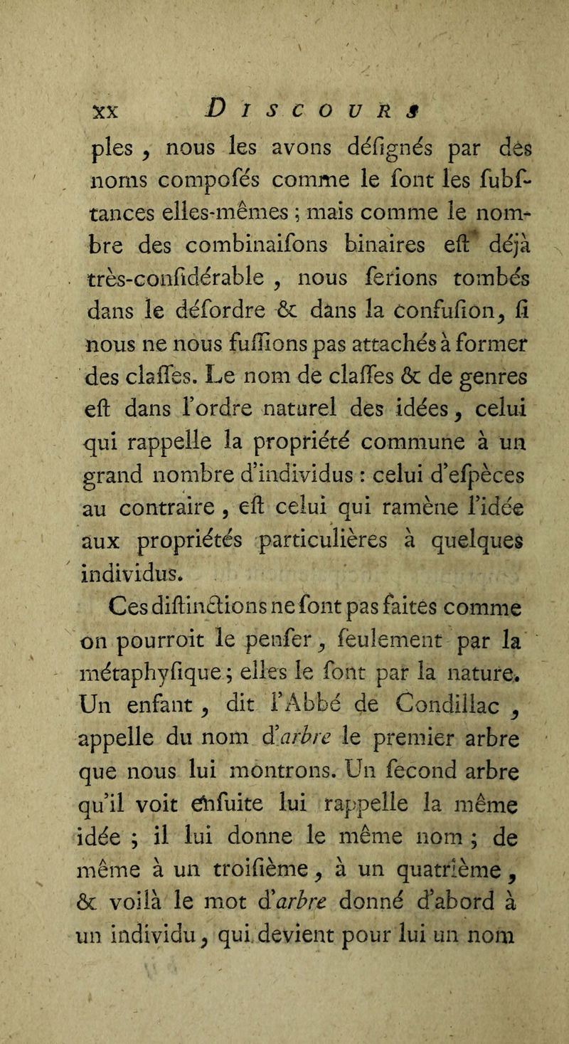 pies y nous les avons défignés par dés noms compofés comme le font les fubf* tances elles-mêmes ; mais comme le nom- bre des combinaifons binaires efl:* déjà très-confidérable , nous ferions tombés dans le défordre ôc dans la confufion^ lî nous ne nous fulîions pas attachés à former des clafles. Le nom de claffes & de genres eft dans Tordre natarel des idées, celui qui rappelle la propriété commune à un grand nombre d’individus : celui d’efpèces au contraire , eft celui qui ramène Tidée aux propriétés particulières à quelques individus. Ces diftinétions ne font pas faites comme Cil pourroit le penfer^ feulement par la métaphyfique ; elles le font par la nature. Un enfant ^ dit l’Abbé de Condillac ^ appelle du nom d'arbre le premier arbre que nous lui montrons. Un fécond arbre qu’il voit ébfuite lui rappelle la même idée ; il lui donne le même nom ; de même à un troifième ^ à un quatrième , ôc voilà le mot d'arbre donné d’abord à un individu^ qui devient pour lui un nom