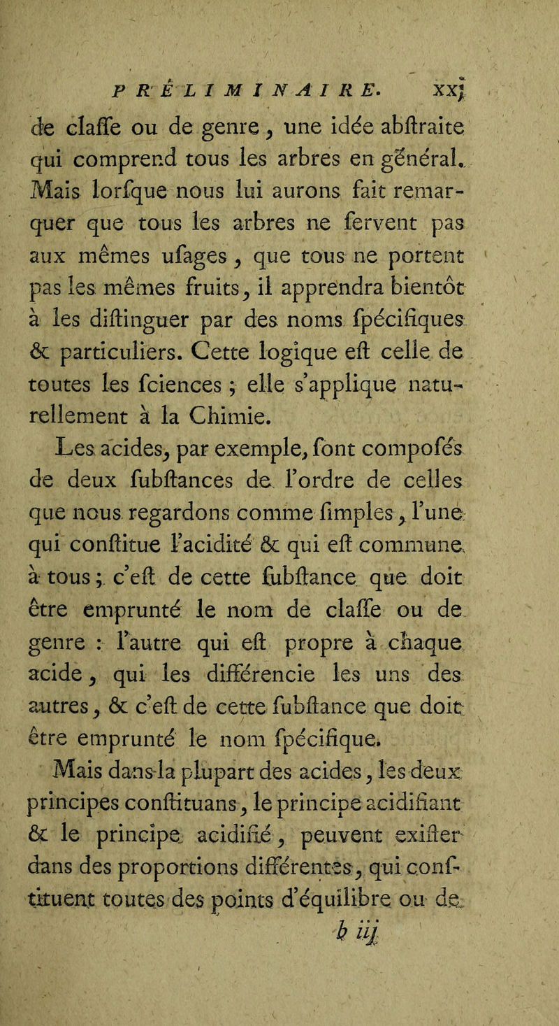 de claffe ou de genre, une idée abftraite qui comprend tous les arbres en général,. Mais lorfque nous lui aurons fait remar- quer que tous les arbres ne fervent pas aux mêmes ufages ^ que tous ne portent pas les mêmes fruits^ il apprendra bientôt à les diftinguer par des noms fpécifiques ôc particuliers. Cette logique eft celle de toutes les fciences ; elle s’applique natu- rellement à la Chimie. Les acides^ par exemple, font compofés de deux fubftances de Tordre de celles que nous regardons comme fimples ^ Tune, qui conftitue Tacidité & qui ell commune à tous ; c’eft de cette fubftance que doit être emprunté le nom de claffe ou de genre : Tautre qui eft propre à chaque acide ^ qui les différencie les uns des autres ^ & ceft de cette fubftance que doit être emprunté le nom fpécifique. Mais dansla plupart des acides^ les deux principes conftituans ^ le principe acidifiant & le principe, acidifié ^ peuvent exifler dans des proportions différentes^ qui çonf- tituent toutes des points d’équilibre ou de. b i'd