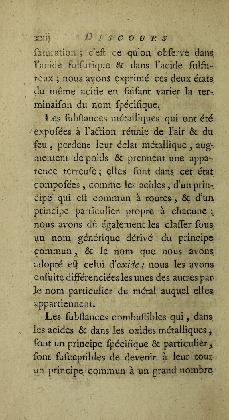 faturation ; c’eft ce qu on obferve dans Tacide fulfuriaue &. dans Tacide fulfu- X rQiix ; nous ayons exprimé ces deux états, pu même acide en faifant varier la ter-. minaifon du nom fpécifique. Les fubftances métalliques qui ont été expofées à Faélion réunie de Fair & du feu ^ perdent leur éclat métallique ^ aug-. mentent de poids & prennent une appa- rence terreufe ; elles font dans cet état- compofées ^ comme les acides ^ d’un prin- cipe' qui eft commun à toutes, & d’un principe particulier propre à chacune : nous avons dû également les claffer fous, un nom générique dérivé du principe commun ^ & le nom que nous avons adopté efi celui à'oxide ; nous les avons enfuite différenciées les unes des autres par le nom particulier du métal auquel elles appartiennent. Les fubftances combuftibles qui y dans, les acides & dans les oxides métalliques y font un principe fpécifique & particulier , font fufceptibles de devenir à leur tour- un principe commun à un grand nombre