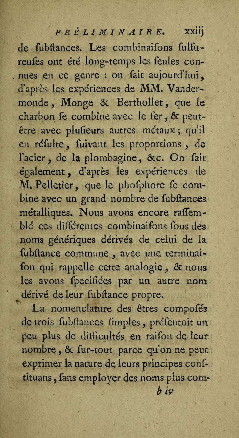 de fubftances. Les combînaifons fulfu- reufes ont été long-temps les feules con- nues en ce genre : on fait aujourd’hui, d’après les expériences de MM* Vander- monde, Monge & Berthollet, que le charbon fe combine avec le fer, & peut- être avec plufieurs autres métaux ; qu’il en réfulte, fuivant les proportions , de l’acier, de la plombagine, &c. On fait également, d’après les expériences de M, Pelletier, que le phofphore fe com- bine avec un grand nombre de fubftances métalliques. Nous avons encore ralTcm- blé ces différentes combînaifons fous des noms génériques dérivés de celui de la fubftance commune , avec une terminai- fon qui rappelle cette analogie , & nous les avons fpecifiées par un autre nam ^dérivé de leur fubftance propre. La nomenclature des êtres compofés de trois fubftances fimples, préfentoit un peu plus de difficultés en raifon de leur nombre , & fur-tout parce qu’on ne peut exprimer la nature de leurs principes conf- tituans, fans employer des noms plus corn- b iv
