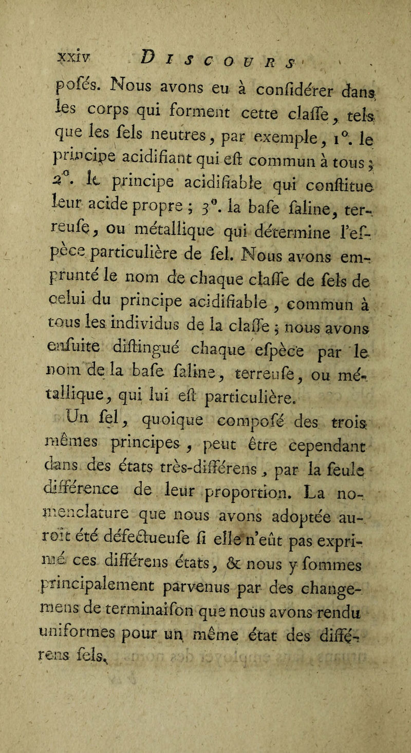 pofés. Nous avons eu à confidérer dana les corps qui forment cette claffe^ tek que les fels neutres, par exemple, le principe acidifiant qui eft commun à tous ; ^ • le principe acidifiabie qui conftituo leur acide propre ; 5^^. la bafe faline, ter-, reufç, ou métallique qui détermine ref- pece particulière de fel. Nous avons em-r prunte le nom de chaque clafle de fels de celui du principe acidifiabie , commun à tous les individus de la clafle ; nous avons enfiiite diftingué chaque efpèc'e par le nom de la bafe faline, terreufe, ou mé- tallique, qui lui efl particulière. Un fel, quoique compofé des trois memes principes ^ peut être cependant d^ns des états très-diiférens par la feule différence de leur proportion. La no- menclature que nous avons adoptée au- roit été defeâueufe fi elle''n’eût pas expri- me ces dilférens états, & nous y fommes principalement parvenus par des change- mens de terminaifon que nous avons rendu uniformes pour un même état des diifé-î rens fels^