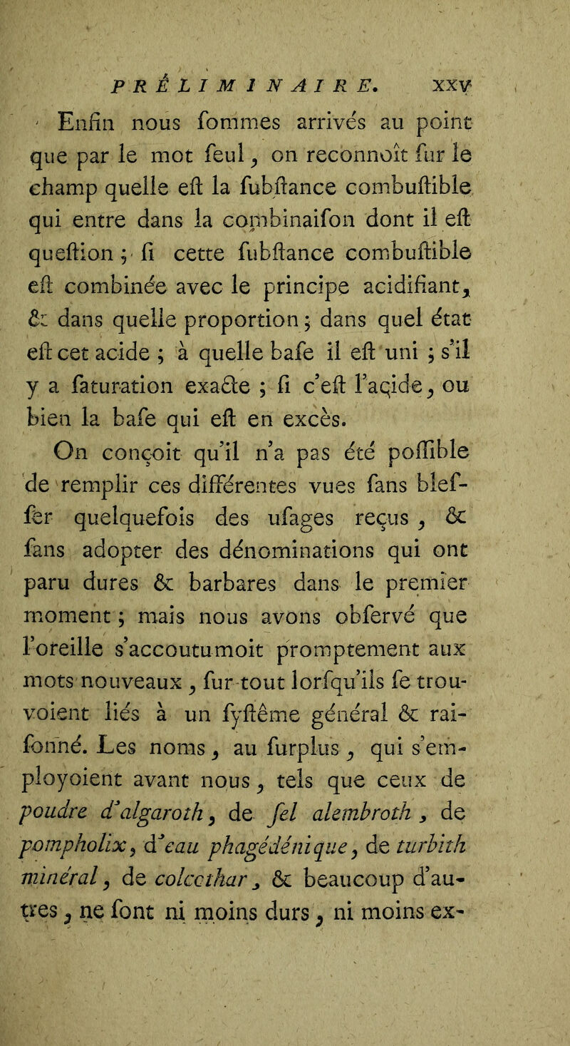 ‘ Enfin nous fommes arrivés au point que par le mot feul ^ on reconnoît fur le champ quelle eft la fubftance combuftible qui entre dans la cornbinaifon dont il eft queftion ; fi cette fubftance combuftible eft combinée avec le principe acidifiant, & dans quelle proportion ; dans quel état eft cet acide ; à quelle bafe il eft uni ; s’il y a faturation exaéle ; fi c’eft raqide, ou bien la bafe qui eft en excès. On conçoit qu’il n’a pas été poflible de remplir ces différentes vues fans bief- fer quelquefois des ufages reçus ^ ôc fans adopter des dénominations qui ont paru dures & barbares dans le premier moment ; mais nous avons obfervé que l’oteille s’accoutumoit promptement aux mots nouveaux ^ fur tout lorfqu’ils fe trou- voient liés à un fyftême général & rai- fonné. Les noms ^ au furplus , qui s’em- ployoient avant nous ^ tels que ceux de poudre d^algaroth, de fel alembroth , de pompholix ^ à!eau phagédénique ^ de turhith minéral ^ de colccthar ^ & beaucoup d’au- très, ne font ni moins durs ^ ni moins ex-