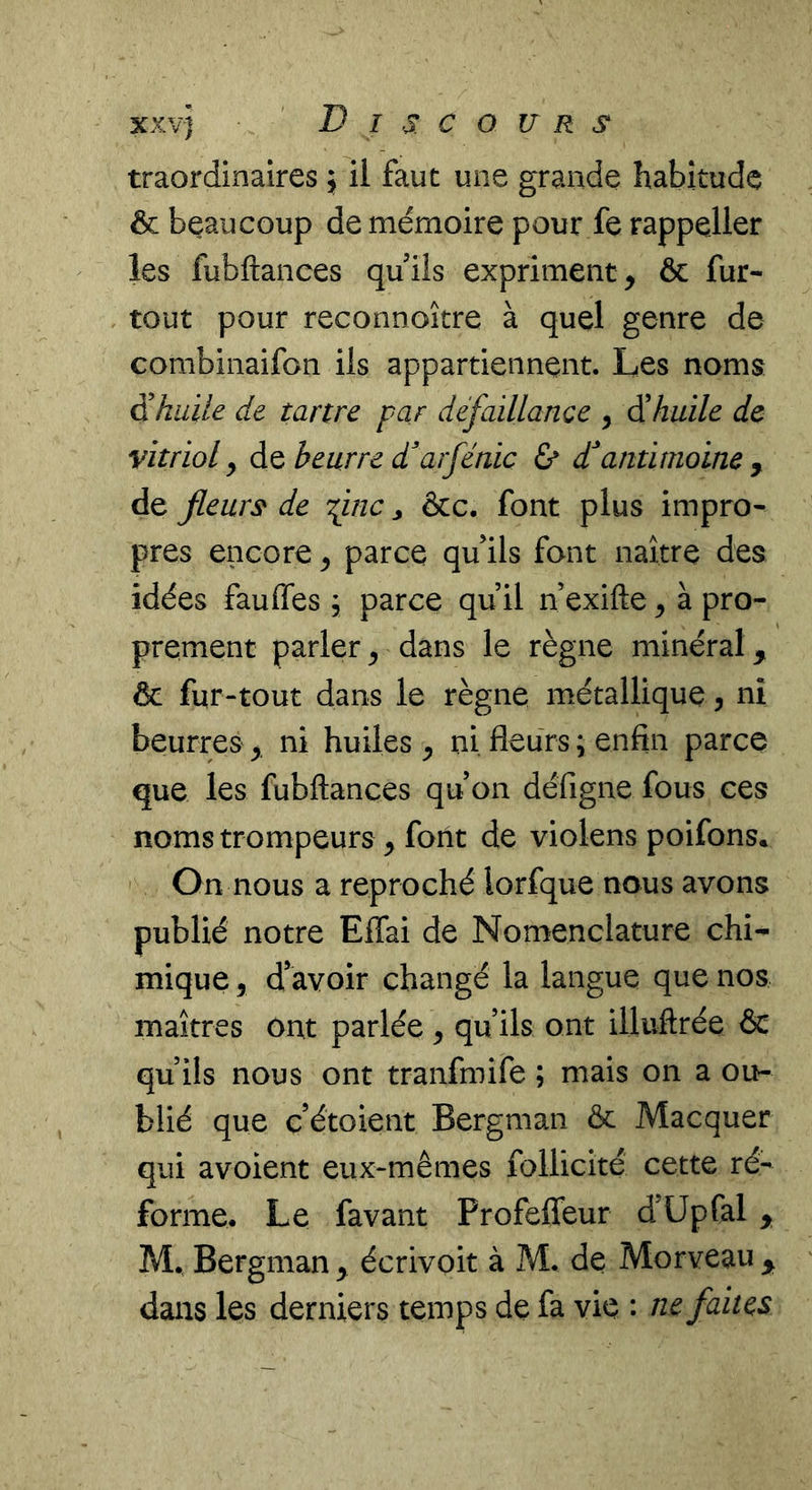 traordinaires ; il faut une grande habitude & beaucoup de mémoire pour fe rappeller les fubftances qu ils expriment, & fur- tout pour reconnoitre à quel genre de combinaifon ils appartiennent. Les noms 5 huile de tartre par défaillance , éi huile de vitriol y do beurre d^arfénic & dantimoine ^ de fleurs de fine ^ &c. font plus impro- pres encore y parce qu’ils font naître des idées fauffes, parce qu il n exifte y à pro- prement parler^ dans le règne minéral, 6 fur-tout dans le règne métallique, nî beurres , ni huiles y ni fleurs ; enfin parce que les fubftances qu on défigne fous ces noms trompeurs y font de violens poifons. On nous a reproché lorfque nous avons publié notre Effai de Nomenclature chi- mique y d’avoir changé la langue que nos maîtres ont parlée y qu ils ont illuftrée & qu ils nous ont tranfmife ; mais on a ou- blié que c’étoient Bergman & Macquer qui avoient eux-mêmes follicité cette ré- forme. Le favant Profeffeur d’üpfal , M. Bergman , écrivoit à ?vl. de Morveau , dans les derniers temps de fa vie : ne faites