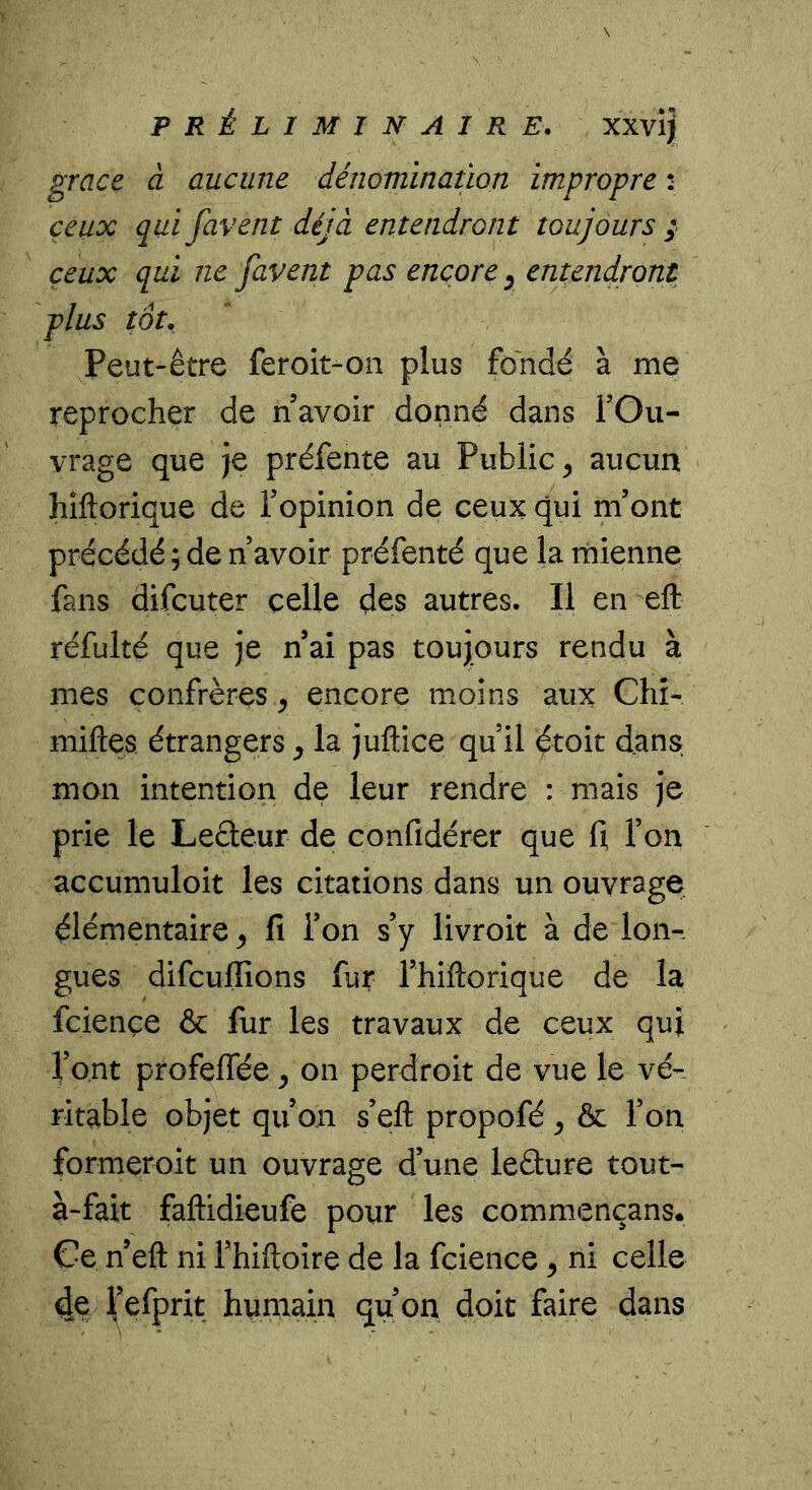 grâce à aucune dénomination impropre : ceux qui favent déjà entendront toujours ; ceux qui ne favent pas encore ^ entendront plus tôt. Peut-être feroit-on plus fondé à me reprocher de n avoir donné dans FOu- vrage que je préfente au Public^ aucun hîftorique de Fopinion de ceux qui m’ont précédé ; de n avoir préfenté que la mienne fans difcuter celle des autres. Il en eft réfulté que je n ai pas toujours rendu à mes confrères ^ encore moins aux Chî- miftes étrangers ^ la juftice qu il étoit dans mon intention de leur rendre : mais je prie le Leâeur de confidérer que d Ton accumuloit les citations dans un ouvrage élémentaire ^ fi Ton s’y livroit à de lon- gues difcufiions fur Fhiftorique de la fciençe & fur les travaux de ceux quj font profeffée y on perdroit de vue le vé- ritable objet qu’on s’eft propofé y ôc l’on formeroit un ouvrage d’une leâure tout- à-fait faftidieufe pour les commençans. Ce n’eft ni Fhiftoire de la fcience y ni celle 4e ^’efprit humain qu’on doit faire dans