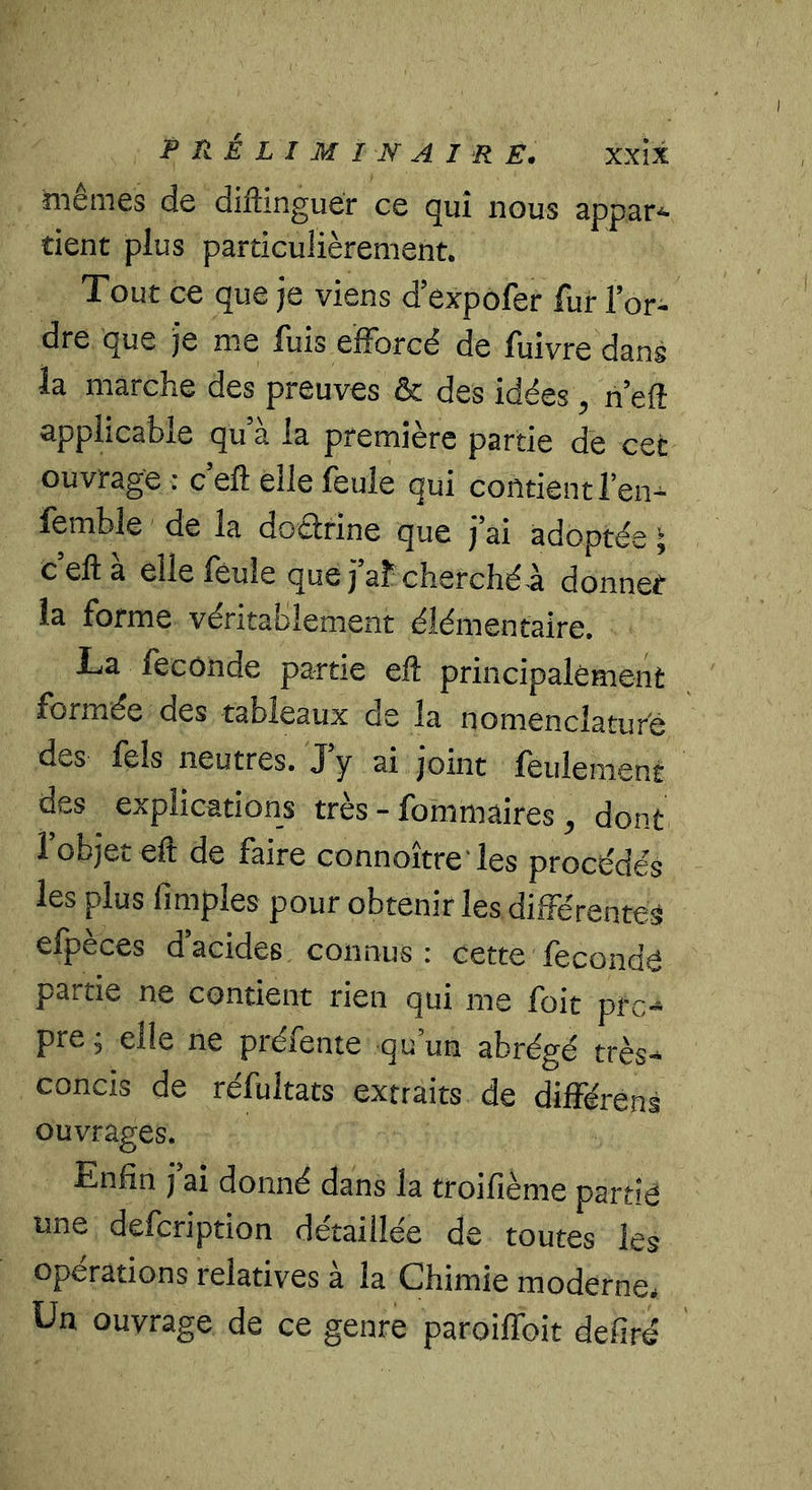 hiêmes de diftinguér ce qui nous appat'^ tient plus particulièrement. Tout ce que je viens d’expôfer fur l’or- dre que je me fuis efforcé de fuivredans la marche des preuves & des idées, n efi applicable qu’à la première partie de cet ouvrage : c’eft elle feule qui contient l’en^ femble de la doctrine que j’ai adoptée J c’eft à elle feule que j’af cherchée donner la forme véritablement élémentaire. La fécondé partie eft principalement formée des tableaux de la nomenclature des fels neutres. J’y ai joint feulement des explications très - fommaires , dont l’objet eft de faire connoître'les procédés les plus (impies pour obtenir les différentes efpeces d acides connus : cette fécondé partie ne contient rien qui me foit pro- pre ; elle ne préfente qu’un abrégé très- concis de réfultats extraits de différens ouvrages. Enfin j ai donné dans la troifième partie une defcription détaillée de toutes les opérations relatives à la Chimie moderne. Un ouvrage de ce genre paroiflbit defiré