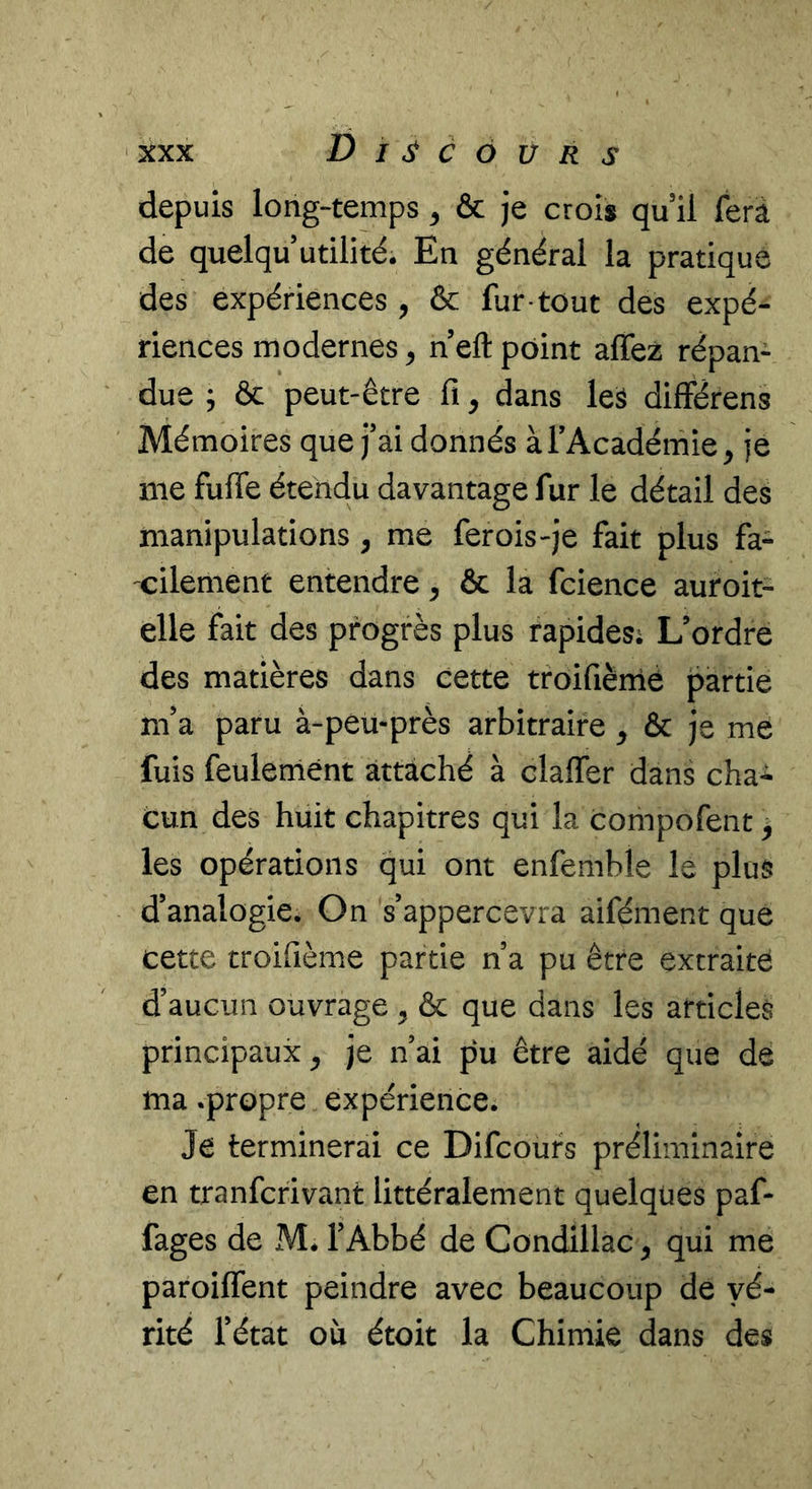 depuis long-temps ^ & je crois qu il ferâ de quelqu utilité. En général la pratique des expériences, & fur tout des expé- riences modernes, n eft point affez répan- due ; & peut-être fi, dans leà difFérens Mémoires que j’ai donnés àTAcadérnie^ je me fufie étendu davantage fur le détail des manipulations, me fer ois-je fait plus fa- cilement entendre, & la fcience auroit- elle fait des progrès plus rapides; L’ordre des matières dans cette troifiènie partie m’a paru à-péu-près arbitraire ^ & je me fuis feuleniént attaché à clafTer dans cha*^ cun des huit chapitres qui la compofent ^ les opérations qui ont enfemble le plus d’analogie. On s’appercevra aifément que cette troifième partie n’a pu être extraite d’aucun ouvrage , & que dans les articles principaux^ je n’ai pu être aidé que de ma .propre expérience. Je terminerai ce Difcoufs préliminaire en tranfcrivant littéralement quelques paf- fages de M. l’Abbé de Condillac ^ qui me paroiflTent peindre avec beaucoup de vé- rité l’état où étoit la Chimie dans des