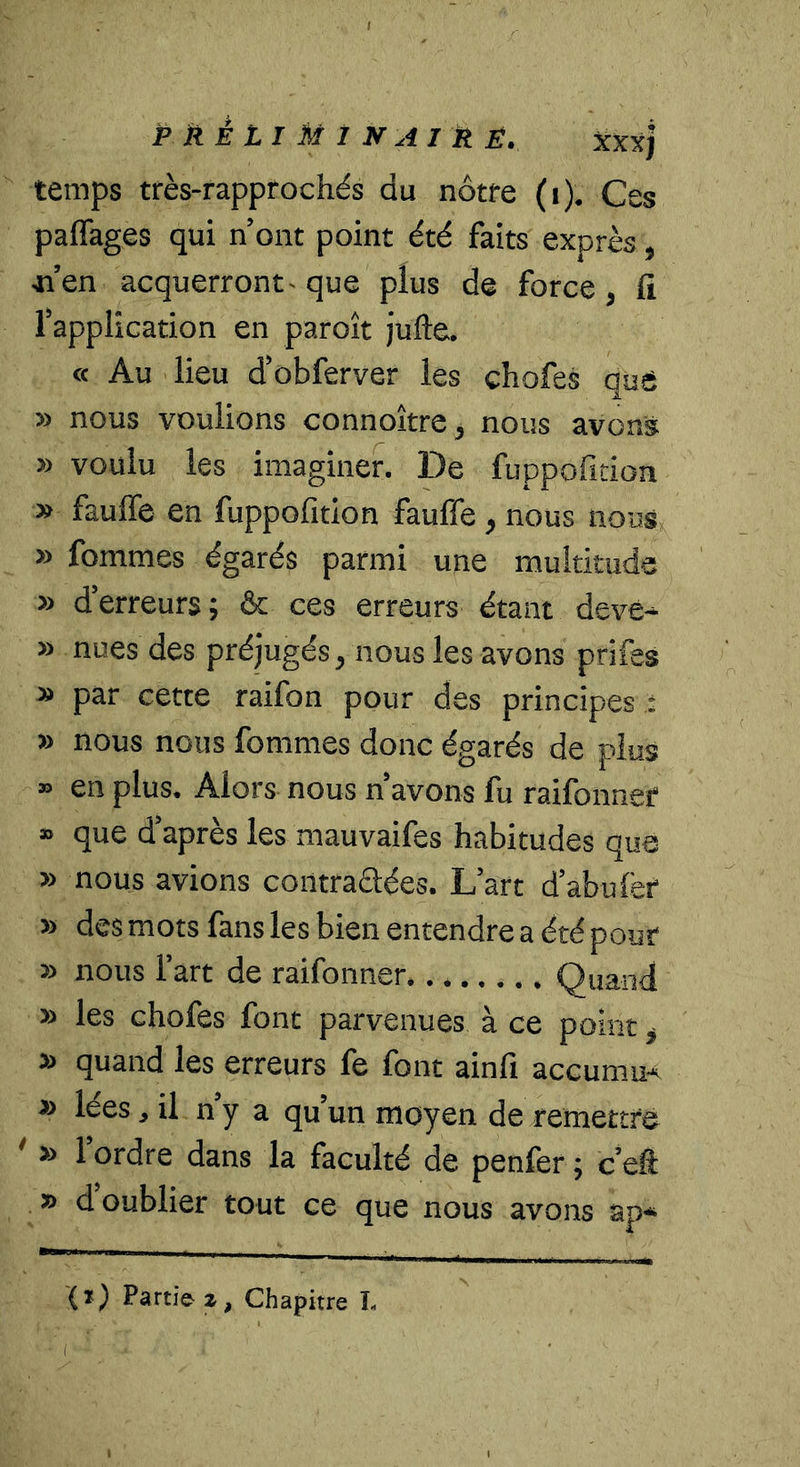temps très-rappfochés du nôtre (i). Ces paffages qui n’ont point été faits exprès, «’en acquerront- que plus de force, fi l’application en paroît jufte. « Au lieu d’obferver les chofes que » nous voulions connoître, nous avons » voulu les imaginer. De faopofition » faulTe en fuppofition fauffe, nous nous » fommes égarés parmi une multitude » d’erreurs; &amp; ces erreurs étant deve-^ » nues des préjugés, nous les avons prifes » par cette raifon pour des principes : » nous nous fommes donc égarés de plus » en plus. Alors nous n’avons fu raifonner » que d’après les mauvaifes habitudes que » nous avions contraélées. L’art d’abulèr » des mots fans les bien entendre a été pour » nous l’art de raifonner Quand » les chofes font parvenues à ce point ^ » quand les erreurs fe font ainfi accumuA » lées, il n’y a qu’un moyen de remettre ' » l’ordre dans la faculté de penfer ; c’eft » d oublier tout ce que nous avons ap^ {%) Partiez, Chapitre L