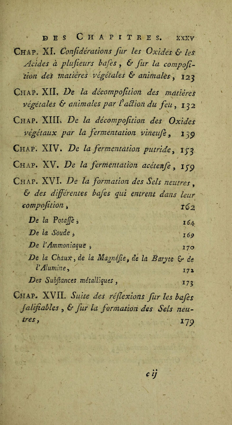 Chap. XL Conjîdénidôns fur les Oxides &amp; Us Acides à plufieurs hafes, &amp; fur la cornpofi- 'tïoîi des matières végétales &amp; animahs y 123 Ch AP. XîL De la décompqfitton des matières végétaUs &amp; animales par taction dit feii, 132 \ Chap. XKL De la décompofition des Oxides végétaux par la fermentation vineuje ^ 13^ Chap'. XIV. De la fermentdtion putride^ îfj Chap. XV. De la fernientation acétevfe, iyp Chap. XVL De la formation des ^els neutres, &amp; des différentes hafes qui entrent dans leur compofition, 162 De la Potajjè î ,1^4, De la Soude y lép De VAmmoniaque y 170 De la Chaux, de la Magnifie, de la Barjte G* de P Alumine, ^ I7i Des Suhjiances métalliques, Chap. XVII. Suite des réflexions fur les hafes JalifiabUs y &amp; fur la formation des Sels neu- très, lyp cïj ,c I