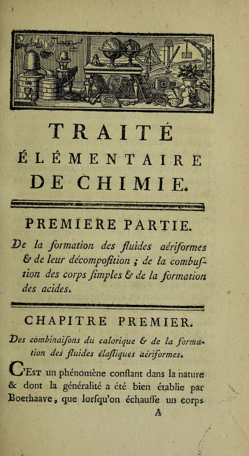 ÉLÉMENTAIRE DE CHIMIE, PREMIEÎIE PARTIE. Ve la formation des fluides aériformes &amp; de leur décompofition ; de la comhufl^ lion des corps fimples &amp; de la formation des acides. CHAPITRE PREMIER. ÎDes comhinaijoîis du calorique &amp; de la fortfid^ lion des jfliiides élajîiquès idériformesé C’Est un phénomène confiant dans la nature &amp;: dont la généralité a été bien établie par Boerhaave, que lorfqu’on échaufFe un eorps A