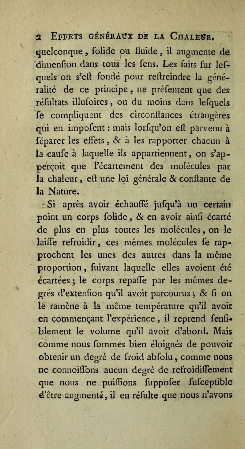 quelconque , folide jou fluide, il augmente de dimenfîon dans tous les fens. Les faits fur lef- quels on s’efl fondé pour reflreindre la géné- ralité de ce principe, ne préfentent que des réfultats illufoires, ou du moins dans lefquels fe compliquent des circonflances étrangères qui en impofent : mais lorfqu’on efl parvenu à réparer les effets, à les rapporter chacun à la caufe à laquelle ils appartiennent, on s’ap- perçoit que l’écartement des molécules par la chaleur, efl une loi générale &amp; conflante de la Nature. Si après avoir échauffe jufqu’à un certain point un corps folide, &amp; en avoir ainfî écarté de plus en plus toutes les molécules, on le laiffe refroidir, ces mêmes molécules fe rap- prochent les unes des autres dans la même proportion, fuivant laquelle elles avoient été écartées ; le corps repaffe par les mêmes de- grés d’extenfion qu’il avoit parcourus ^ &amp; fi on lè ramène à la même température qu’il avoit en commençant l’expérience, il reprend fenfi- blement le volume qu’il âvoit d’abord. Mais comme nous fommes bien éloignés de pouvoir obtenir un degré de froid abfolu, comme nous xie connoiflbns aucun degré de refroidiffement que nous ne puiffions fuppofer fufceptible d’être augmenté, il en réfulte que nous n’avons