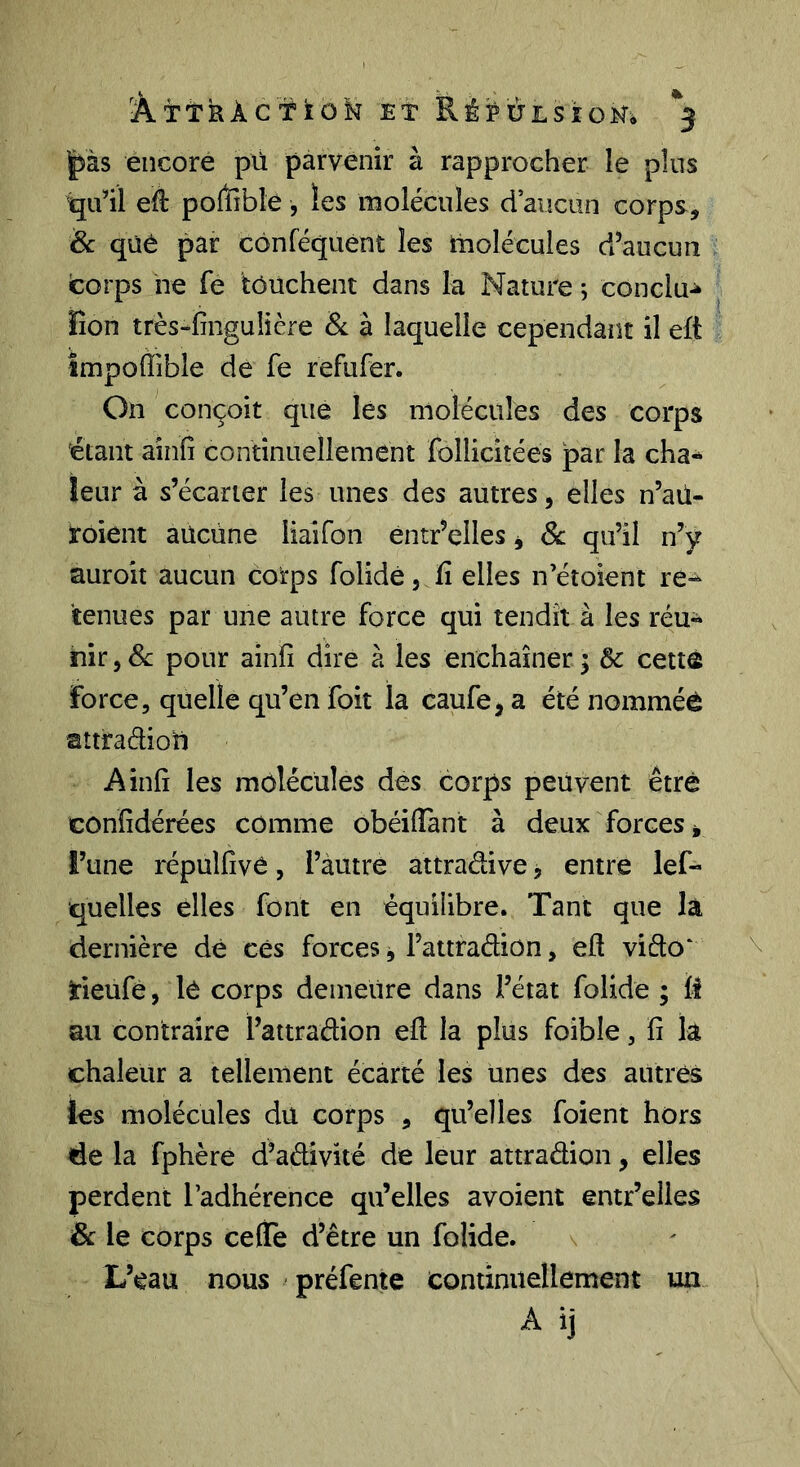 ÂttkÀc’'ï‘toM Et RékÙLSîoNi ^3 |>às encore pù parvenir à rapprocher le plus qu’il eft poffible , les molécules ci aucun corps, & qüé par cônféquent les molécules d’aucun corps ne fe touchent dans la Nature ; conclu-^ lion très-finguiière & à laquelle cependant il eft Impoffible de fe refufer. On conçoit que les molécules des corps étant ainfi continuellement follicitées par la cha-^ leur à s’écarter les unes des autres, elles n’aü- roient aucune liaifon éntr’elles j Sc qu’il n’y auroit aucun corps folidé, ü elles n’étoient re^ tenues par une autre force qui tendît à les réu- nir , Sc pour ainfi dire à les enchaîner ; 6c cettô Force, quelle qu’en foit la caufe, a été nommée attraéhoU Ainfi les molécules des corps peuvent être confidérées comme obéiflant à deux forces* l’une répulfivO, l’autre âttradive j entre lef- quelles elles font en équilibre. Tant que là dernière dé ces forces * l’attradiûn, eft vido' Heufè, le corps demeure dans l’état folide ; fi au contraire l’attradion eft la plus foible, fi k chaleur a tellement écarté les unes des autres les molécules du corps , qu’elles foient hors de la fphère d’adivité de leur attradion, elles perdent l’adhérence qu’elles avoient entr’elies & le corps celte d’être un folide. \ L’eau nous - préfente continuellement un. A ij