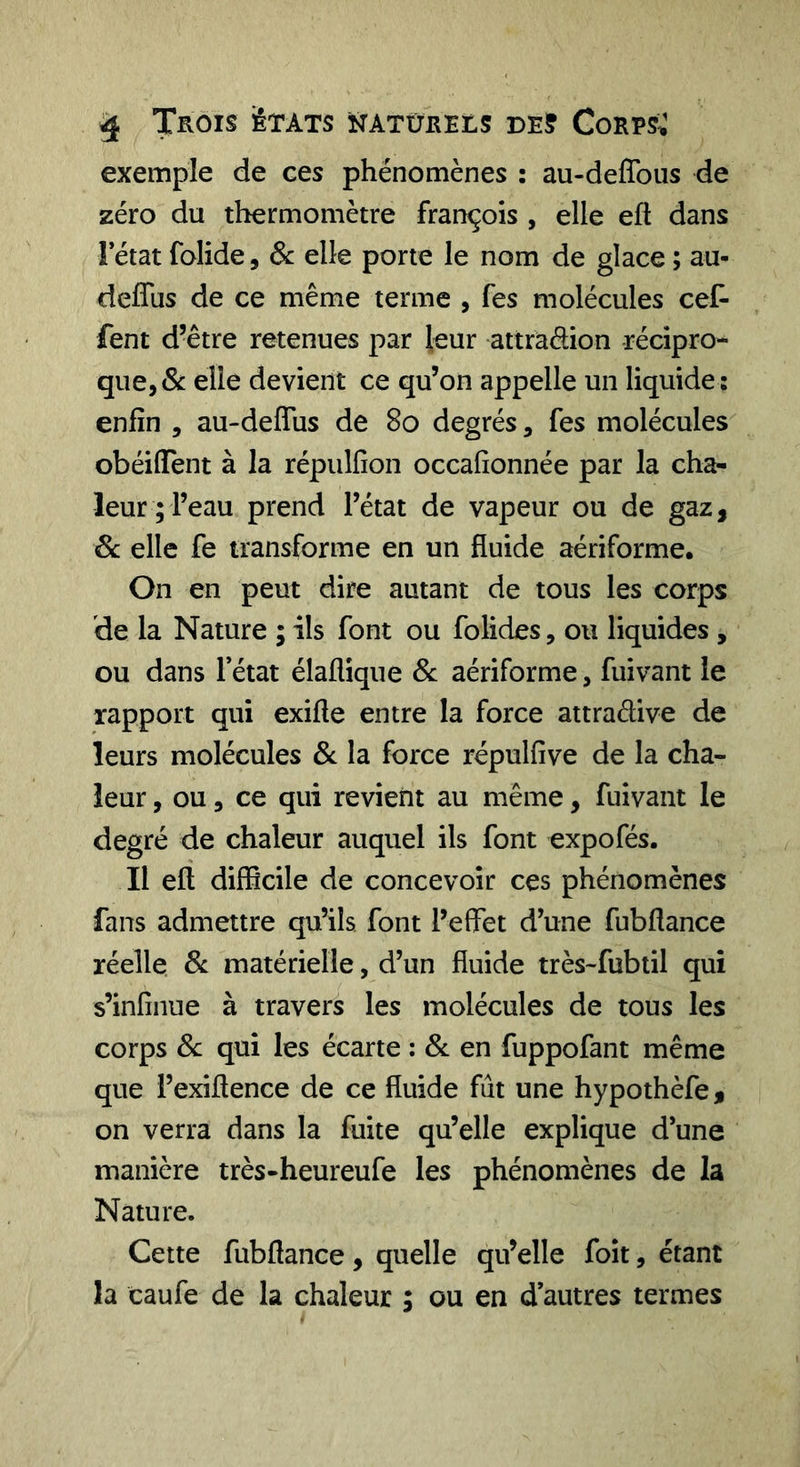 ^ Trois états înatûreiis de? Corps^ exemple de ces phénomènes : au-deflbiis de zéro du thermomètre frarrçois , elle efi dans rétat folide, Sc elle porte le nom de glace ; au- deffus de ce même terme , Tes molécules ceC- fent d’être retenues par leur attradion récipro- que, &amp; elle devient ce qu’on appelle un liquide : enfin , au-deflus de 8o degrés, fes molécules obéiffent à la répulfion occafîonnée par la cha- leur; l’eau prend l’état de vapeur ou de gaz, 6c elle fe transforme en un fluide aériforme. On en peut dire autant de tous les corps de la Nature ; ils font ou folides, ou liquides , ou dans l’état élaflique Sc aériforme, fuivant le rapport qui exifte entre la force attraélive de leurs molécules 3c la force répulfive de la cha- leur , ou, ce qui revient au même, fuivant le degré de chaleur auquel ils font expofés. Il eft difficile de concevoir ces phénomènes fans admettre qu’ils font l’effet d’une fubflance réelle Sc matérielle, d’un fluide très-fubtil qui s’infînue à travers les molécules de tous les corps Sc qui les écarte : Sc en fuppofant même que l’exiflence de ce fluide fût une hypothèfe, on verra dans la fuite qu’elle explique d’une manière très-heureufe les phénomènes de la Nature. Cette fubflance, quelle qu’elle foit, étant la caufe de la chaleur ; ou en d’autres termes