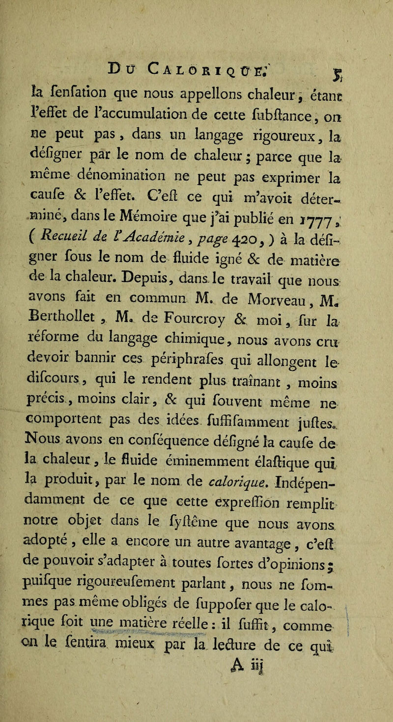 D Ü C A L O R I Q ü e;' . j; là fenfation que nous appelions chaleur, étant l’effet de l’accumulation de cette fubftance, on ne peut pas, dans un langage rigoureux, la défigner par le nom de chaleur ; parce que la meme dénomination ne peut pas exprimer la caufe 8c l’effet. C’elî ce qui m’avoit déter- miné, dans le Mémoire que j’ai publié en 1777 ( Recueil de t Académie, page 420, ) à la défi- gner fous le nom de fluide igné 8c de matière de la chaleur. Depuis, dans.le travail que nous avons fait en commun M. de Morveau, M« Berthollet , M. de Fourcroy 8c moi, fur la réforme du langage chimique, nous avons cru devoir bannir ces périphrafes qui allongent le difcours , qui le rendent plus traînant , moins précis,, moins clair, 8c qui fouvent même ne comportent pas des idées fuffifamment jufleso. Nous avons en conféquence défigné la caufe de la chaleur, le fluide éminemment élaftique qui la produit, par le nom de calorique. Indépen- damment de ce que cette expreffion remplit notre objet dans le fyflême que nous avons adopté , elle a encore un autre avantage , c’eff de pouvoir s’adapter à toutes fortes d’opinions 5 puifque rigoureufement parlant, nous ne fom- mes pas même obligés de fuppofer que le calo- rique foit une matière reelle : il fuffit, comme on le fentira mieux'^par la. ledure de ce qui A ii|