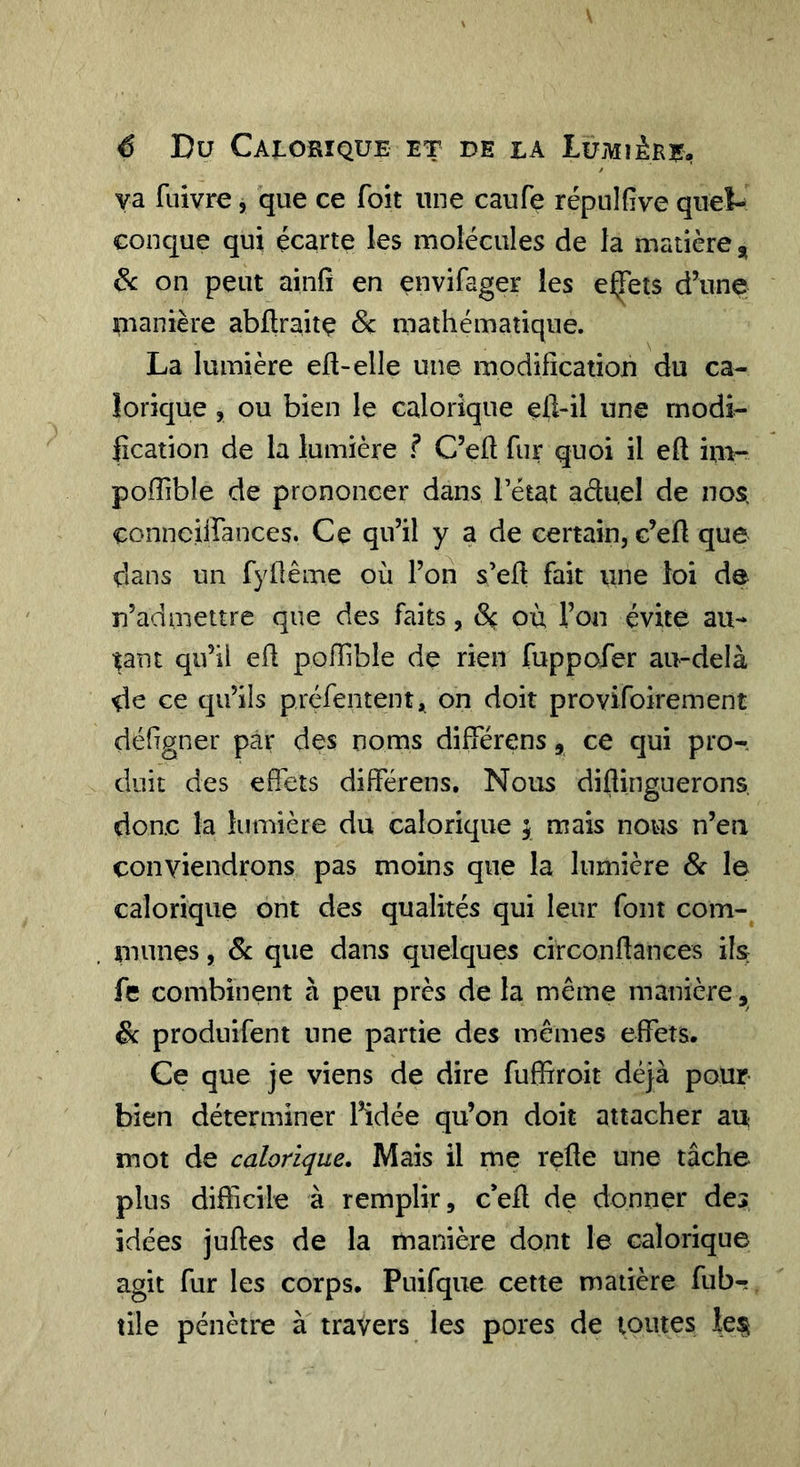 é Du Calorique et de la luMiènE, va fiiivre, que ce foit une caufe répulfive quel- conque qui écarte les molécules de la matière , de on peut ainfi en envifager les eÇets d’une manière abllraitç Sç mathématique. La lumière eft-elle une modifîcatioh du ca- lorique , ou bien le calorique eü-il une rnodi- fication de la lumière ? C’eh fur quoi il eft im-- polTible de prononcer dans l’état aduel de nos. connciirances. Ce qu’il y a de certain, c’eü que dans un fyilême où l’on s’ed fait une loi de n’admettre que des faits, Sç où l’on évite au- tant qu’il eil pofTible de rien fuppofer au-delà de ce qu’ils préfeiitent^ on doit provifoirement délîgner par des noms différens, ce qui pro- duit des effets différens. Nous diftinguerons. donc la lumière du calorique ; mais nous n’en conviendrons pas moins que la lumière Sc le calorique ont des qualités qui leur font com- munes , Sc que dans quelques circonflanGes ils fe combinent à peu près de la même manière, Sc produifent une partie des mêmes effets. Ce que je viens de dire fuffiroit déjà pour- bien déterminer l’idée qu’on doit attacher au mot de calorique. Mais il me relie une tâche plus difficile à remplir, c*ell de donner des idées juftes de la manière dont le calorique agit fur les corps. Puifque cette matière fubr tile pénètre à travers les pores de toutes les