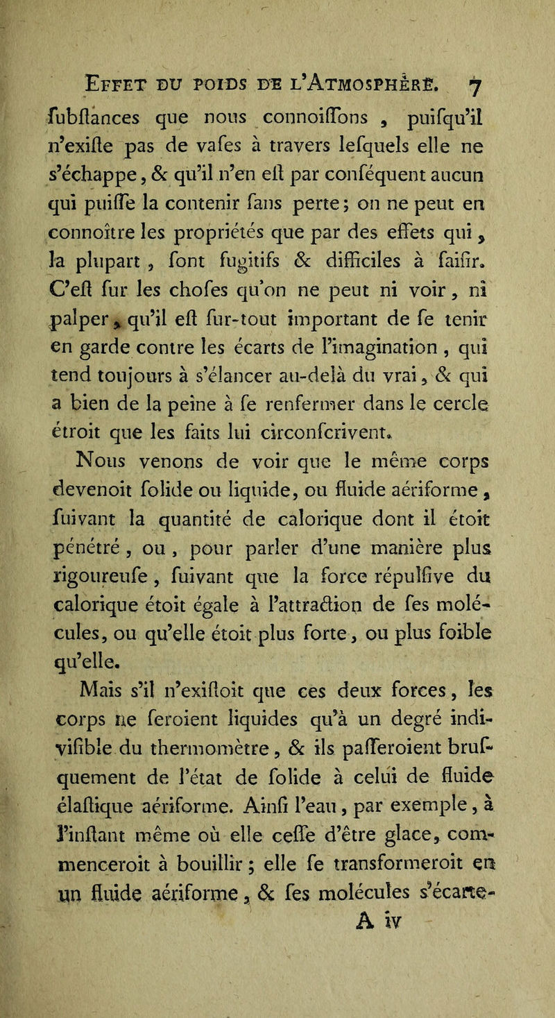 fubflances que nous connoifTons , puifqu’il n’exiüe pas de va Tes à travers lefquels elle ne s’échappe, Sc qu’il n’en ell par conféquent aucun qui puilTe la contenir fans perte ; on ne peut en connoître les propriétés que par des effets qui , la plupart , font fugitifs Sc difficiles à faifîr. C’efl fur les chofes qu’on ne peut ni voir, ni palper ^ qu’il eft fur-tout important de fe tenir en garde contre les écarts de l’imagination , qui tend toujours à s’élancer au-delà du vrai ^ Si qui a bien de la peine à fe renfermer dans le cercle étroit que les faits lui circonfcrivent* Nous venons de voir que le même corps devenoit folide ou liquide, ou fluide aériforme, fui vaut la quantité de calorique dont il étoit pénétré , ou , pour parler d’une manière plus rigoureufe, fuivant que la force répuîfîve du calorique étoit égale à l’attraélion de fes molé- cules, ou qu’elle étoit plus forte, ou plus foible qu’elle. Mais s’il n’exiftoit que ces deux forces, les corps ne feroient liquides qu’à un degré indi- vifîble du thermomètre, Sc ils pafferoient bruf- quement de l’état de folide à celui de fluide élaffique aériforme. Ainfî l’eau, par exemple, à l’inflant même où elle ceffe d’être glace, corn- menceroit à bouillir ; elle fe transformeroit cri un fluide aériforme, &amp; fes molécules s’écarte- A iv