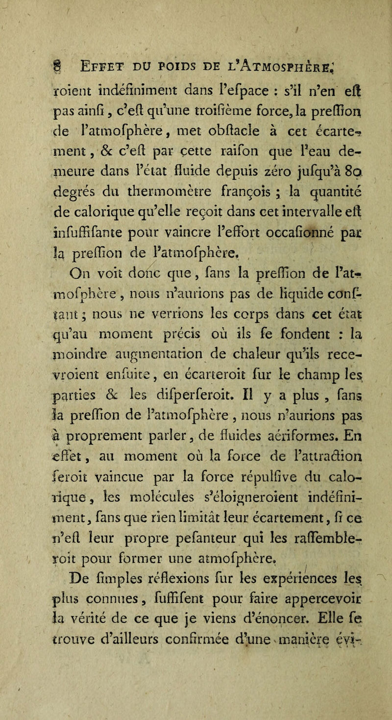 roient indéfiniment dans refpace : s’il n’en ell pas ainfi, c’ed qu’une troifième force, la prefîîon de l’atmofphère, met obftacîe à cet écarte^ ment, 8c c’eft par cette raifon que l’eau de- meure dans l’état fluide depuis zéro jufqu’à 8o. degrés du thermomètre François ; la quantité de calorique qu’elle reçoit dans cet intervalle eft infuffirante pour vaincre l’effort occafionné par la preffion de l’atmofphcre, , On voit donc que, fans la preffon de l’at- mofphère, nous n’aurions pas de liquide conC- faut ; nous ne verrions les corps dans cet état qu’au moment précis où ils fe fondent : la moindre augmentation de chaleur qu’ils rece- vroienî enfuice, en écarteroit fur le champ les, parties 8c les difperferoit. Il y a plus , fans îa preflion de l’atmofphère, nous n’aurions pas à proprement parler, de fluides aériformes. En effet, au moment où la force de l’atiradion fer oit vaincue par la force répulfive du calo- rique 5 les molécules s’éloigneroient indéfini- ment, fans que rien limitât leur écartement, fi ce Ti’efi leur propre pefanteur qui les rafiemble- roit pour former une atmofphère. De fimples réflexions fur les expériences les plus connues, fufiifent pour faire appercevoir }a vérité de ce que je viens d’énoncer. Elle fe trouve d’ailleurs confirmée d’une manière évi-