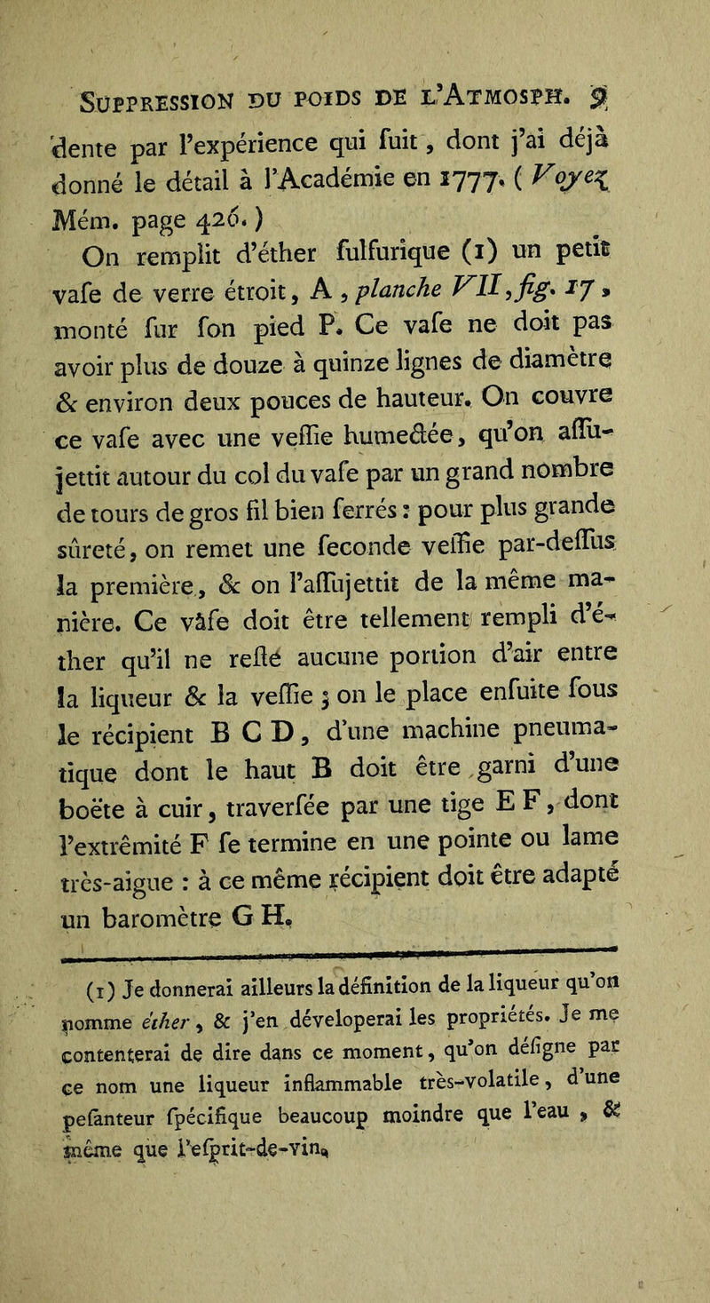 Suppression du poids de l’Atmosph. sç 'dente par l’expérience qui fuit, dont j’ai déjà donné le détail à rAcadémie en 1777, ( Fo/e^ Mém. page 426. ) On remplit d’éther fulfurîque (i) un petÎÈ vafe de verre étroit, A , planche FIIyfig* ij &gt; monté fur fan pied P. Ce vafe ne doit pas avoir plus de douze à quinze lignes de diamètre 6c environ deux pouces de hauteur. On couvre ce vafe avec une vefîie humedée, qu’on aflu^ jettit autour du col du vafe par un grand nombre de tours de gros fil bien ferrés : pour plus grande sûreté, on remet une fécondé veffie par-defliis la première , 6c on î’afTujettit de la meme ma^ nière. Ce vâfe doit être tellement rempli d’é- ther qu’il ne reüé aucune portion d’air entre la liqueur 6c la veffie 5 on le place enfuite fous le récipient B C D, d’une machine pneuma- tique dont le haut B doit etre ,garni dune boëte à cuir, traverfée par une tige E F, dont l’extrémité F fe termine en une pointe ou lame très-aigue : à ce même récipient doit etre adapte un baromètre G H, (i) Je donnerai ailleurs la définition de la liqueur qu on nomme éther, &amp; j*en déveloperai les propriétés. Je mç contenterai de dire dans ce moment, qu’on defigne par çe nom une liqueur inflammable très-volatile, d une pefànteur fpécifique beaucoup moindre que Teau , ^ même que relprit-de-vin.