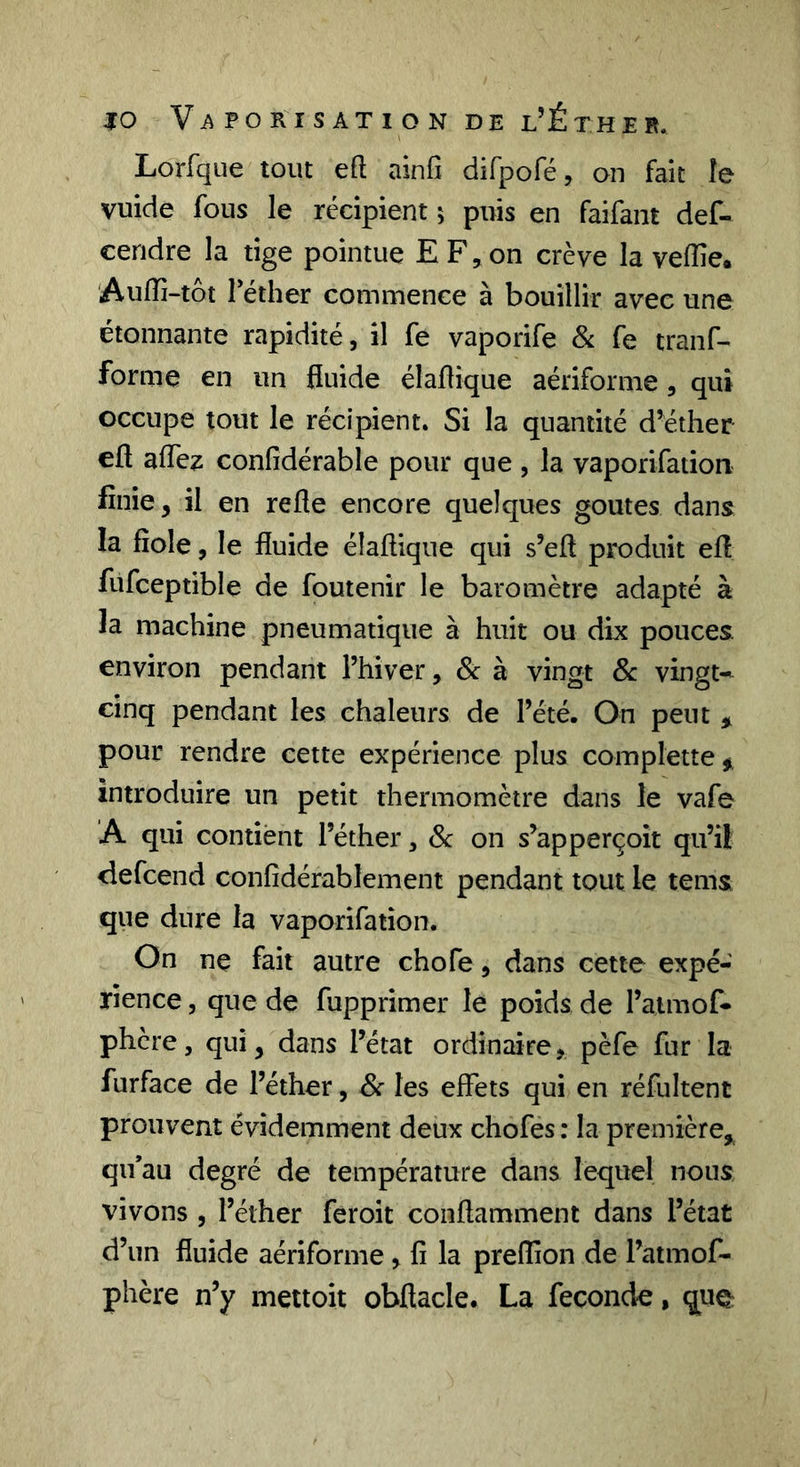 Lorfque tout eft ainfî dirpofé, on fait le vuide fous le récipient 5 puis en faifant def- ceridre la tige pointue E F, on crève la vefîie. Auffi-tôt Téther commence à bouillir avec une étonnante rapidité, il fe vaporife 8i fe tranf- forme en un fluide élaflique aériforme, qui occupe tout le récipient. Si la quantité d’éther eft aflcz confidérable pour que , la vaporifation finie, il en refle encore quelques goûtes dans la fiole, le fluide élaflique qui s’efl produit efl fufceptible de foutenir le baromètre adapté à la machine pneumatique à huit ou dix pouces, environ pendant l’hiver, &amp; à vingt 8c vingt-^ cinq pendant les chaleurs de l’été. On peut ^ pour rendre cette expérience plus complette#, introduire un petit thermomètre dans le vafe A qui contient l’éther, 8c on s’apperçoit qu’il ciefcend confidérablement pendant tout le tems que dure la vaporifation. On ne fait autre chofe, dans cette expé- rience 5 que de fupprimer le poids de l’aimof- phère, qui, dans l’état ordinaire, pèfe fur la furface de l’éther, 8c les effets qui en réfultent prouvent évidemment deux chofes : la première,^ qu’au degré de température dans lequel nous vivons 5 l’éther feroit conflamment dans l’état d’un fluide aériforme ^ fi la preffion de l’atmof- phère n’y mettoit obflacle. La fécondé, quç: