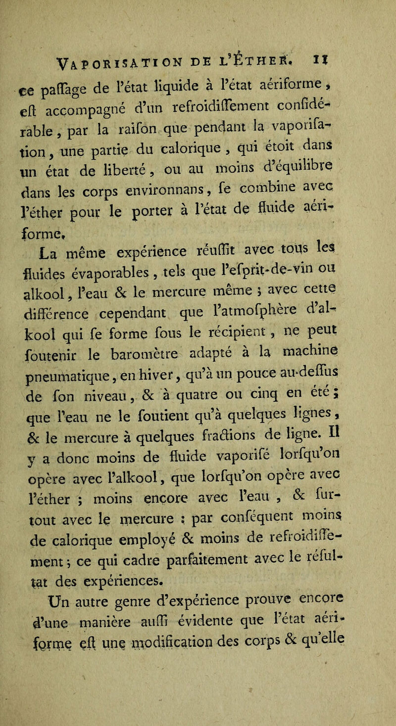 çe paflTage de Pétat liquide à Pétai aériforme ^ eft accompagné d’un refroidiffement confidé-^ rable, par la raifon que pendant la vaporifa- tion, une partie du calorique , qui étoit dans un état de liberté, ou au moins d’équilibre dans les corps environnans, fe combine avec l’éther pour le porter à l’état de fluide aeri-^ forme, La même expérience réulîit avec tous les fluides évaporables , tels que Pefprit-de-vin ou alkool 5 Peau & le mercure même 5 avec cette différence cependant que l’atmofphère d’al- kool qui fe forme fous le récipient, 11e peut foutenir le baromètre adapté à la machine pneumatique, en hiver, qu’à un pouce au-deffus de fon niveau, & à quatre ou cinq en été ; que Peau ne le foutient qu’à quelques lignes, 8c le mercure à quelques fradions de ligne. Il y a donc moins de fluide vaporifé lorfqu on opère avec Palkool, que lorfqu’on opère avec l’éther ; moins encore avec l’eau , & fnr- tout avec le mercure ; par conféquent moins de calorique employé Sc moins de refroidüTe- ment j ce qui cadre parfaitement avec le réful- ;at des expériences. Un autre genre d’expérience prouve encore d’une manière auffi évidente que Pétat aéri- fQrme çft hflÇ modification des corps de qu elle