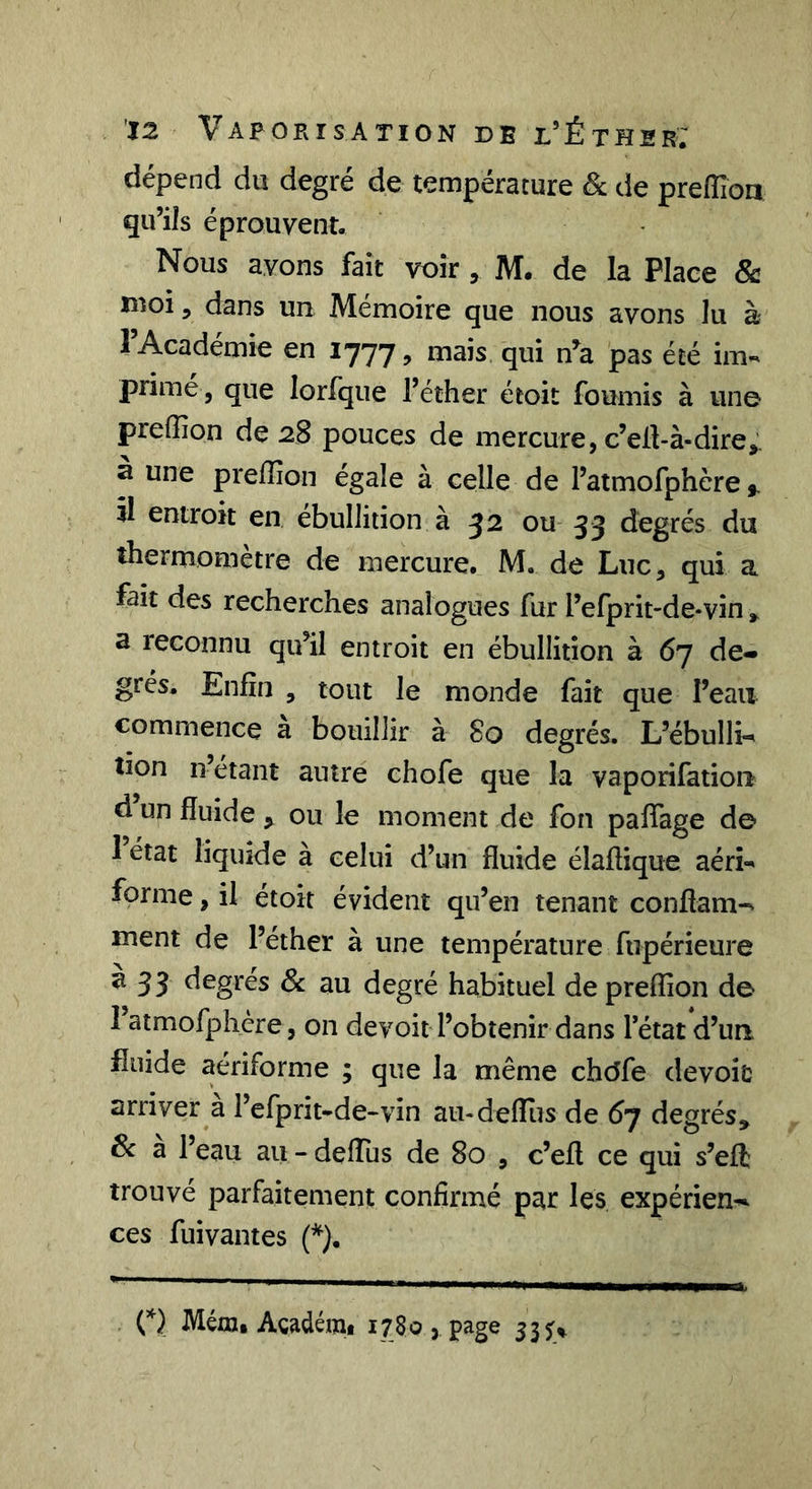 dépend du degré de température &amp; de prefTion qu’ils éprouvent. Nous avons fait voir , M. de la Place &amp; moi 5 dans un Mémoire que nous avons lu à 1 Académie en 1777, mais qui n^a pas été im« prime, que lorfque l’éther étoit fournis à une preffion de 28 pouces de mercure, c’eü-à-dire, à une preffîon égale à celle de l’atmofphère f. il entroit en ébullition à 52 ou 33 degrés du thermomètre de mercure. M. de Luc, qui a fait des recherches analogues fur l’efprit-de-vin , a reconnu qu’il entroit en ébullition à 67 de-» grés. Enfin , tout le monde fait que l’eau commence a bouillir à 80 degrés. L’ébullH lion n’étant autre ehofe que la vaporifatiou d un fluide , ou le moment de fon pafiage de 1 état liquide à celui d’un fluide élaftique aérî-^ forme, il étoit évident qu’en tenant conflam- ment de l’éther à une température fupérieure ^33 degrés 6c au degré habituel de preffion de l’atmofphcre, on devoir l’obtenir dans l’état d’un fluide aériforme ; que la même chdfe dévoie arriver à l’efprit-de-vin aii-delTus de 6j degrés, 6c a l’eau au - deflus de 80 , c’efl ce qui s’eft trouvé parfaitement confirmé par les expérien-^ ces fuivantes (*). O Méœ, Agadémi 1780 &gt; page 537^