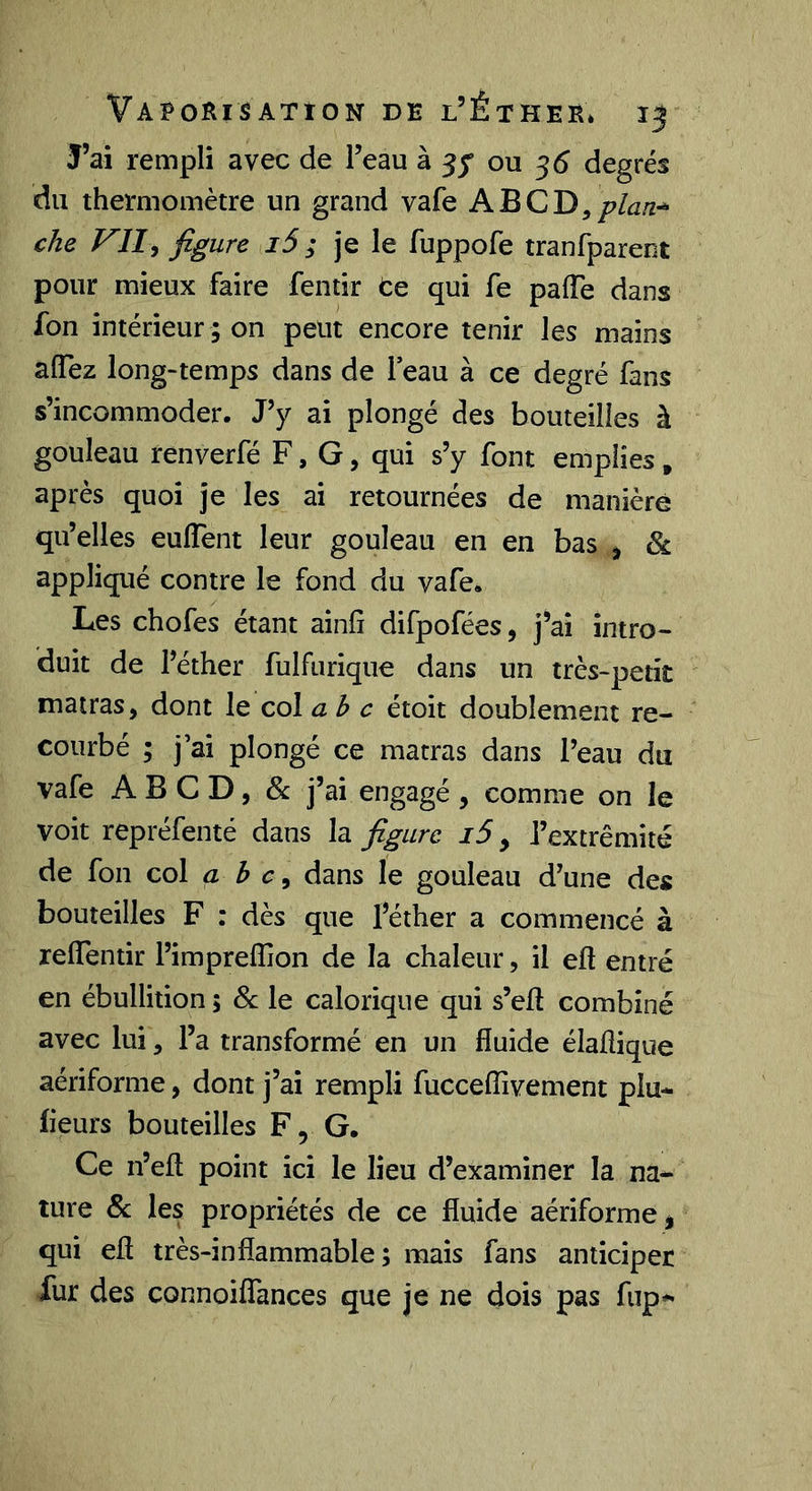 J’ai rempli avec de l’eau à ou 55 degrés du thermomètre un grand vafe che VUi figure i5 ; je le fuppofe tranfparent pour mieux faire fentir te qui fe paiïe dans fon intérieur ; on peut encore tenir les mains affez long-temps dans de leau à ce degré fans s’incommoder. J’y ai plongé des bouteilles à gouleau renverfé F, G, qui s’y font emplies, après quoi je les ai retournées de manière qu’elles euflent leur gouleau en en bas ^ & appliqué contre le fond du vafe. Les chofes étant ainfî difpofées, j’ai intro- duit de l’éther fulfurique dans un très-petit matras, dont le col abc étoit doublement re- courbé ; j’ai plongé ce matras dans l’eau du vafe A B G D, & j’ai engagé , comme on le voit repréfenté dans la figure i5, l’extrémité de fon col a h c ^ dans le gouleau d’une des bouteilles F : dès que l’éther a commencé à relTentir l’impreflion de la chaleur, il eft entré en ébullition 5 & le calorique qui s’ell combiné avec lui, l’a transformé en un fluide élaflique aériforme, dont j’ai rempli fucceflivement plu- fleurs bouteilles F, G. Ce n’eft point ici le lieu d’examiner la na- ture &: les propriétés de ce fluide aériforme j qui efl très-inflammable; mais fans anticiper Xur des connoiflances que je ne dois pas fup-