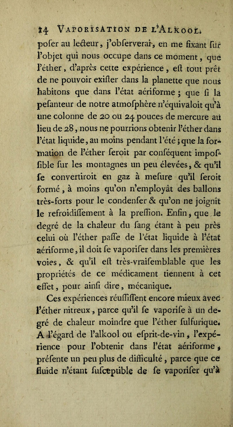 Î4 VaPORÎSATÎON de L'ALkoOLi pofer au leâeur, j’obferverah en me fixant fiir l’objet qui nous occupe dans ce moment, que l’éther, d’après cette expérience, efl tout prêt de ne pouvoir exifler dans la planette que nous habitons que dans l’état aériforme ; que li là pefanteur de notre atmofphère n’équivaloit qu’à une colonne de 20 ou 24 pouces de mercure aü lieu de 28, nous ne pourrions obtenir l’éther dans l’état liquide, au moins pendant Tété 5que la for* mation de l’éther feroit par conféquent impof* fible fur les montagnes un peu élevées, Sc qu’il fe convertiroit en gaz à mefure qu’il feroit formé, à moins qu’on n’employât des ballons très-forts pour le condenfer &amp; qu’on ne joignit le refroidiffement à la prefTion. Enfin, que le degré de la chaleur du fang étant à peu près celui où l’éther paffe de l’état liquide à l’état aériforme,il doit fe vaporifer dans les premières voies, ôc qu’il efl très-vraifemblable que les propriétés de ce médicament tiennent à cet effet, pour ainfî dire, mécanique. Ces expériences rénlfifient encore mieux avec l’éther nitreux, parce qu’il fe vaporîfe à un de- gré de chaleur moindre que l’éther fulfurique* A l’égard de l’alkool ou efprit-de-vin, l’expé- rience pour l’obtenir dans l’état aériforme ^ préfente un peu plus de difficulté, parce que ce fluide n’étant fufctptible de fe vaporifer qu’à