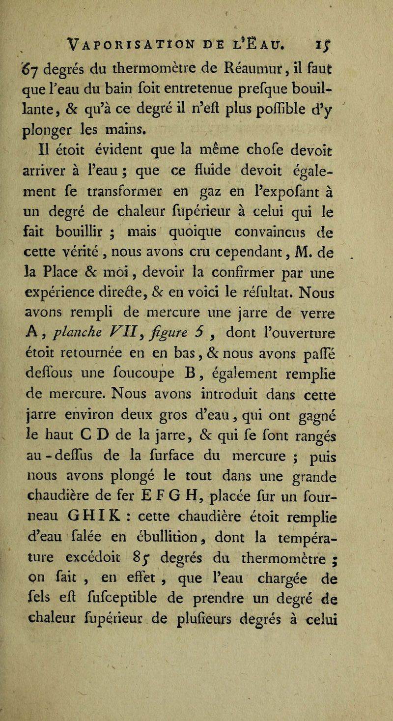 ^7 degrés du thermomètre de Réaumur, il faut que Teau du bain foit entretenue prefque bouil- lante, & qu’à ce degré il n’eft plus pofîible d’y plonger les mains. Il étoit évident que la même chofe devoir arriver à l’eau ; que ce fluide devoir égale- ment fe transformer en gaz en l’expofant à un degré de chaleur fupérieur à celui qui le fait bouillir ; mais quoique convaincus de cette vérité , nous avons cru cependant, M. de la Place Sc moi, devoir la confirmer par une expérience direde, 8c en voici le réfultat. Nous avons rempli de mercure une jarre de verre A, planche VII^ ^ y dont l’ouverture étoit retournée en en bas, 8c nous avons pafle deflbus une foucoupe B, également remplie de mercure. Nous avons introduit dans cette jarre environ deux gros d’eau, qui ont gagné le haut C D de la jarre, 8c qui fe font rangés au - defliis de la furface du mercure ; puis nous avons plongé le tout dans une grande chaudière de fer E F G H, placée fur un four- neau G HI K : cette chaudière étoit remplie d’eau falée en ébullition, dont la tempéra- ture excédoit 8 y degrés du thermomètre ; on fait , en effet , que l’eau chargée de fels eft fufceptible de prendre un degré de chaleur fupérieur de plufieurs degrés à celui