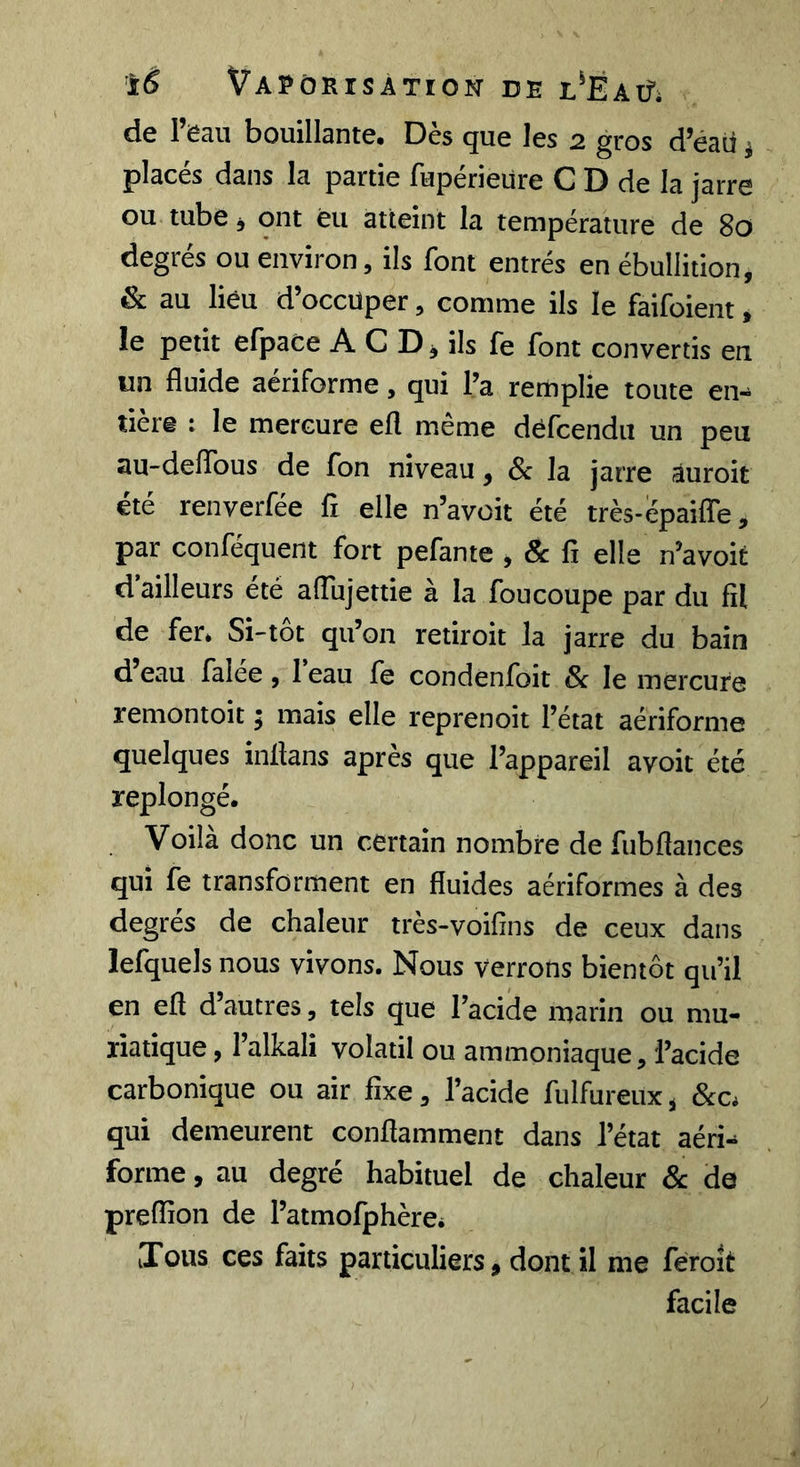 ’iê Vapoeisàtion de t'EAifi de l’eau bouillante. Dès que les 2 gros d’éaii j j)laces dans la partie luperiéüre C D de la jarre ou tube J ont èu atteint la température de 80 degrés ou environ, ils font entrés en ébullition, &amp; au lieu d’occuper, comme ils le faifoient » le petit efpace A C D, ils fe font convertis eu un fluide aériforme, qui l’a remplie toute en- tière : le mercure efl même défcendu un peu au-delTous de fon niveau, &amp; la jarre âuroit été renverfée fi elle n’avoit été très-epaifle, par conféquent fort pefante , &amp; fi elle n’avoit d’ailleurs été alTujettie à la foucoupe par du fil de fer. Si-tôt qu’on retiroit la jarre du bain d eau falee , 1 eau fe condenfoit &amp; le mercure remontoir j mais elle reprenoit l’état aériforme quelques inflans après que l’appareil avoir été replongé. Voila donc un certain nombre de fubflances qui fe transforment en fluides aériformes à des degrés de chaleur très-voifîns de ceux dans lefquels nous vivons. Nous verrons bientôt qu’il en efl d’autres, tels que l’acide marin ou mu- riatique, l’alkali volatil ou ammoniaque, l’acide carbonique ou air fixe, l’acide fulfureux, &amp;c. qui demeurent conflamment dans l’état aéri- forme , au degré habituel de chaleur &amp; de preflîon de l’atmofphère. iTous ces faits particuliers, dont il me feroit facile