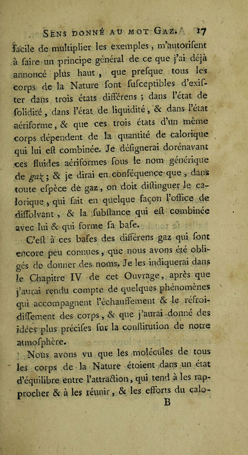 Sens donné au mot Gaz.17 ïaciîc de multiplier les exemples, m àiitorirent à faire un principe général de ce que j’ai déjà annoncé plüs haut , que prefque tous les corps de la Nature font fufceptibles d’exif- ter dans trois états différens ; dans l état dé folidiré , dans l’état de liquidité , dans l’état aériforme,&amp; que ces trois états d’un même corps dépendent de la quantité de calorique qui lui eft combinée. Je défignerai dorénavant ces fluides aérifôrmes fous le nom genénque 3c je dirai en confequence que, dans toute efpèce dé gaz, on doit diftinguer le ca- lorique y qui fait en quelque façon l’offlce de diflblvant 5 Sc la fubftance qui ell combinée avec lui 3c qui forme fa bafe. C’efl à ces bafes des différens gaz qui font encore peu connues, que nous avons été obli- gés de donner des noms. Je les indiquerai dans Te Chapitre IV de cet Ouvrage, après que j’aurai rendu compte de quelques phénomènes qui accompagnent l’échauffe ment Sc le réfioi-* diffement des corps, Sc que j aurai donne des idées plus précifes fut la conflitution de notre atmofphère. ‘ Nous avons vu que lés molecüles de tous les corps de la Nature étoient dans un état d’équilibre entre l’attradion, qui tend à les rap- procher Sc à les ïéunir, &amp; les effor^ du calo-