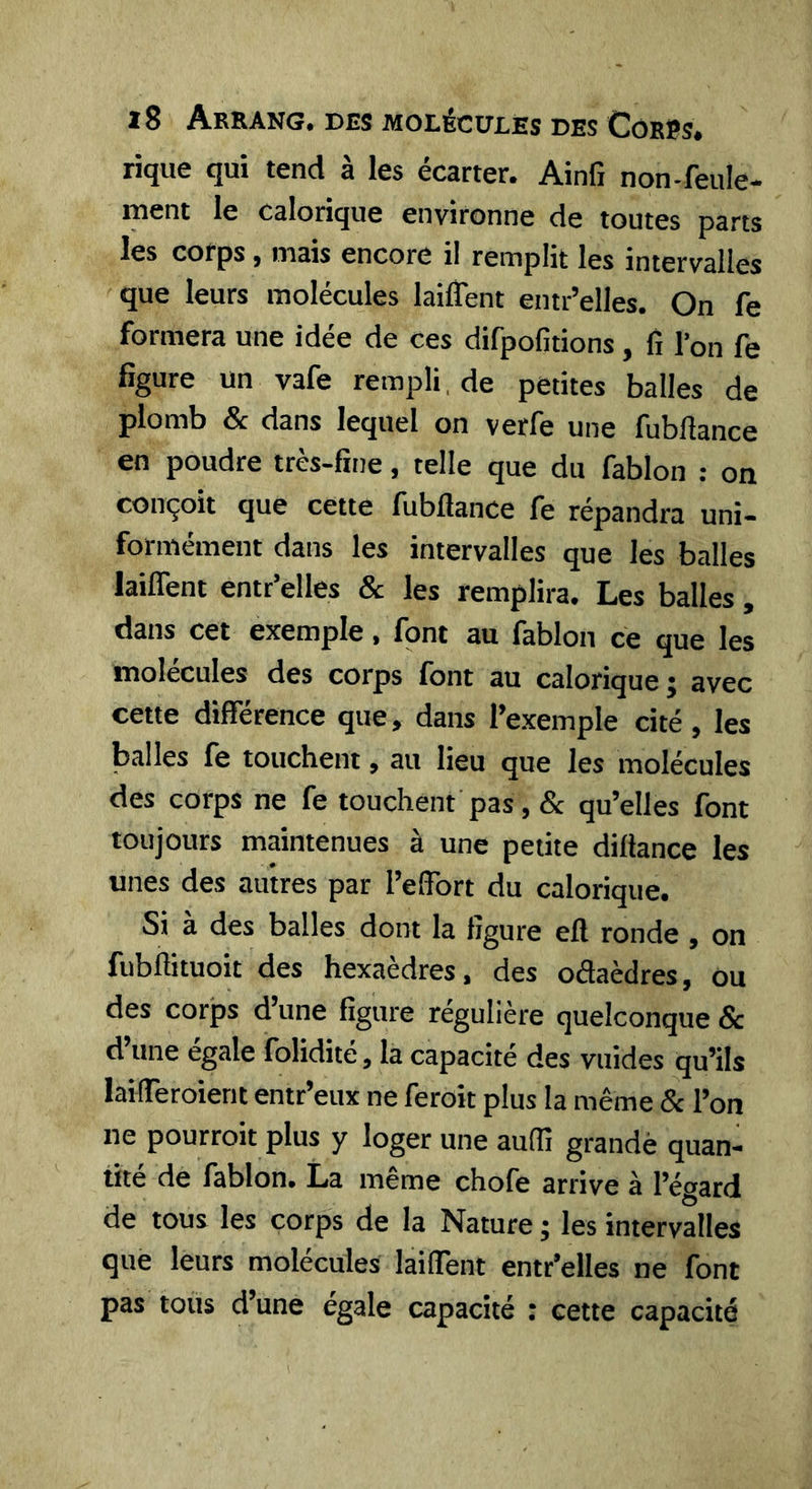 rique qui tend à les écarter. Ainfi non-feule- luent le calorique environne de toutes parts les corps, mais encore il remplit les intervalles que leurs molécules laiflent entr’elles. On fe formera une idée de ces difpofitions , fi l’on fe figure un vafe rempli, de petites balles de plomb &amp; dans lequel on verfe une fubllance en poudre très-fine, telle que du fablon : on conçoit que cette fubflance fe répandra uni- formément dans les intervalles que les balles laiflent entr’elles &amp; les remplira. Les balles , dans cet exemple, font au fablon ce que les molécules des corps font au calorique ; avec cette différence que, dans l’exemple cité, les balles fe touchent, au lieu que les molécules des corps ne fe touchent pas, &amp; qu’elles font toujours maintenues à une petite dillance les unes des autres par l’effort du calorique. Si à des balles dont la ligure efl ronde , on fubftituoit des hexaèdres, des oâaèdres, ou des corps d’une figure régulière quelconque &amp; d une égalé folidite, la capacité des vuides qu’ils laifferoient entr’eux ne feroit plus la même &amp; l’on ne pourroit plus y loger une auffi grandè quan- tité de fablon. La même chofe arrive à l’égard de tous les corps de la Nature ; les intervalles que leurs molécules laiflent entr’elles ne font pas tous d’une égale capacité : cette capacité
